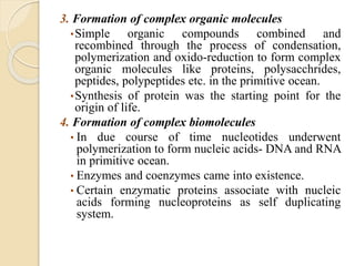 3. Formation of complex organic molecules
•Simple organic compounds combined and
recombined through the process of condensation,
polymerization and oxido-reduction to form complex
organic molecules like proteins, polysacchrides,
peptides, polypeptides etc. in the primitive ocean.
•Synthesis of protein was the starting point for the
origin of life.
4. Formation of complex biomolecules
• In due course of time nucleotides underwent
polymerization to form nucleic acids- DNA and RNA
in primitive ocean.
• Enzymes and coenzymes came into existence.
• Certain enzymatic proteins associate with nucleic
acids forming nucleoproteins as self duplicating
system.
 