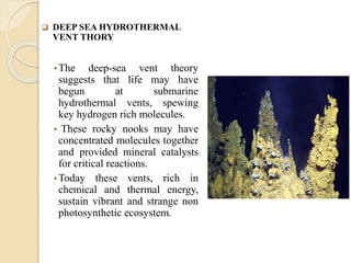 DEEP SEA HYDROTHERMAL
VENT THORY
• The deep-sea vent theory
suggests that life may have
begun at submarine
hydrothermal vents, spewing
key hydrogen rich molecules.
• These rocky nooks may have
concentrated molecules together
and provided mineral catalysts
for critical reactions.
• Today these vents, rich in
chemical and thermal energy,
sustain vibrant and strange non
photosynthetic ecosystem.
 