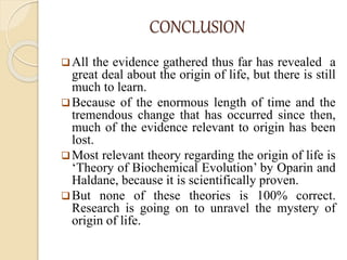 CONCLUSION
All the evidence gathered thus far has revealed a
great deal about the origin of life, but there is still
much to learn.
Because of the enormous length of time and the
tremendous change that has occurred since then,
much of the evidence relevant to origin has been
lost.
Most relevant theory regarding the origin of life is
‘Theory of Biochemical Evolution’ by Oparin and
Haldane, because it is scientifically proven.
But none of these theories is 100% correct.
Research is going on to unravel the mystery of
origin of life.
 