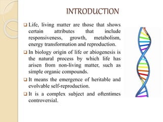 INTRODUCTION
 Life, living matter are those that shows
certain attributes that include
responsiveness, growth, metabolism,
energy transformation and reproduction.
 In biology origin of life or abiogenesis is
the natural process by which life has
arisen from non-living matter, such as
simple organic compounds.
 It means the emergence of heritable and
evolvable self-reproduction.
 It is a complex subject and oftentimes
controversial.
 