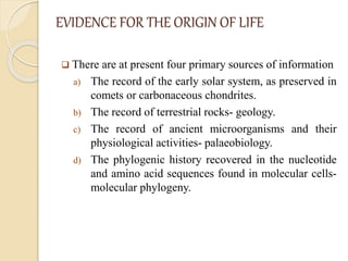 EVIDENCE FOR THE ORIGIN OF LIFE
 There are at present four primary sources of information
a) The record of the early solar system, as preserved in
comets or carbonaceous chondrites.
b) The record of terrestrial rocks- geology.
c) The record of ancient microorganisms and their
physiological activities- palaeobiology.
d) The phylogenic history recovered in the nucleotide
and amino acid sequences found in molecular cells-
molecular phylogeny.
 