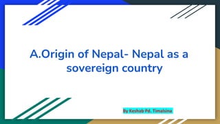 A.Origin of Nepal- Nepal as a
sovereign country
By Keshab Pd. Timalsina
BY SATISH KUMAR RANJAN
 