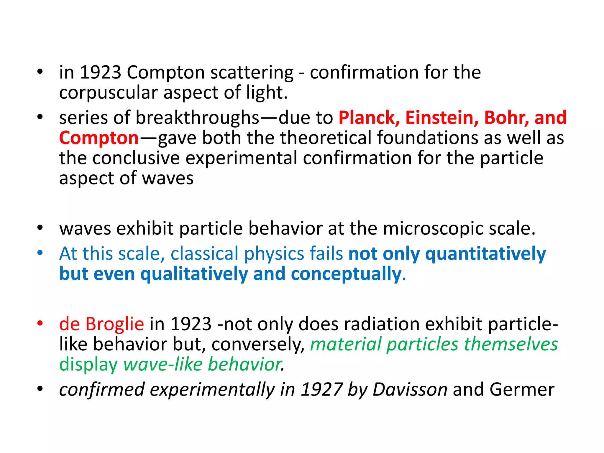 • in 1923 Compton scattering - confirmation for the
corpuscular aspect of light.
• series of breakthroughs—due to Planck, Einstein, Bohr, and
Compton—gave both the theoretical foundations as well as
the conclusive experimental confirmation for the particle
aspect of waves
• waves exhibit particle behavior at the microscopic scale.
• At this scale, classical physics fails not only quantitatively
but even qualitatively and conceptually.
• de Broglie in 1923 -not only does radiation exhibit particle-
like behavior but, conversely, material particles themselves
display wave-like behavior.
• confirmed experimentally in 1927 by Davisson and Germer
 