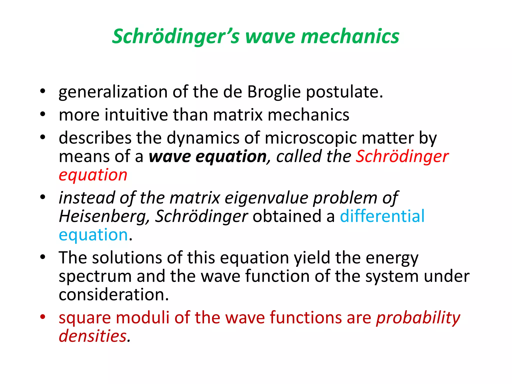Schrödinger’s wave mechanics
• generalization of the de Broglie postulate.
• more intuitive than matrix mechanics
• describes the dynamics of microscopic matter by
means of a wave equation, called the Schrödinger
equation
• instead of the matrix eigenvalue problem of
Heisenberg, Schrödinger obtained a differential
equation.
• The solutions of this equation yield the energy
spectrum and the wave function of the system under
consideration.
• square moduli of the wave functions are probability
densities.
 