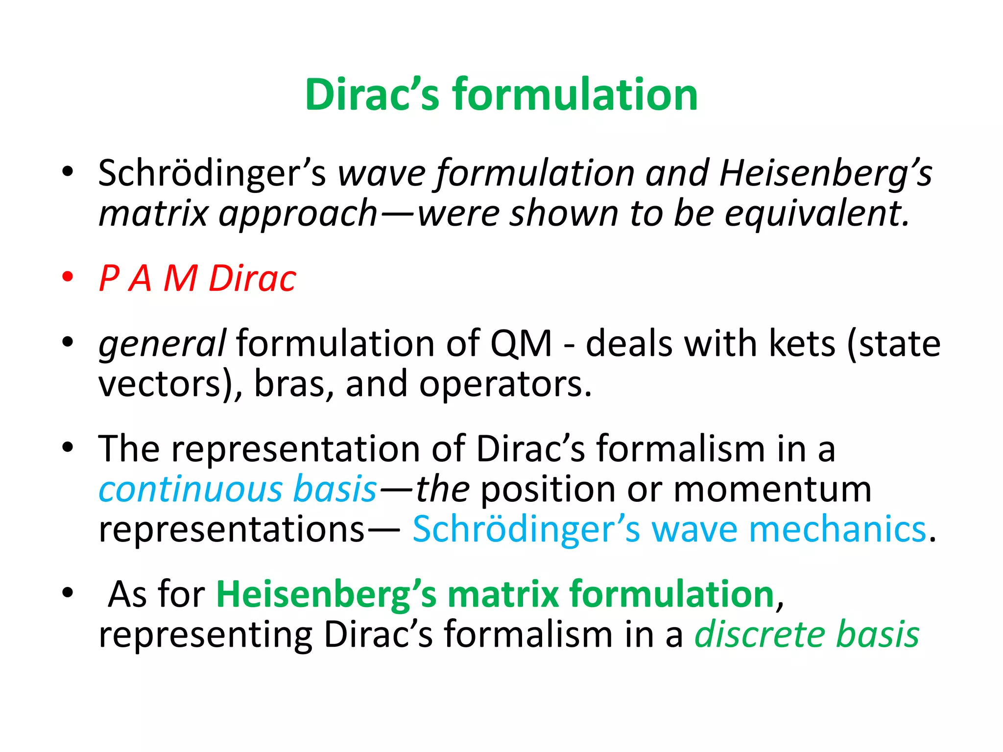 Dirac’s formulation
• Schrödinger’s wave formulation and Heisenberg’s
matrix approach—were shown to be equivalent.
• P A M Dirac
• general formulation of QM - deals with kets (state
vectors), bras, and operators.
• The representation of Dirac’s formalism in a
continuous basis—the position or momentum
representations— Schrödinger’s wave mechanics.
• As for Heisenberg’s matrix formulation,
representing Dirac’s formalism in a discrete basis
 