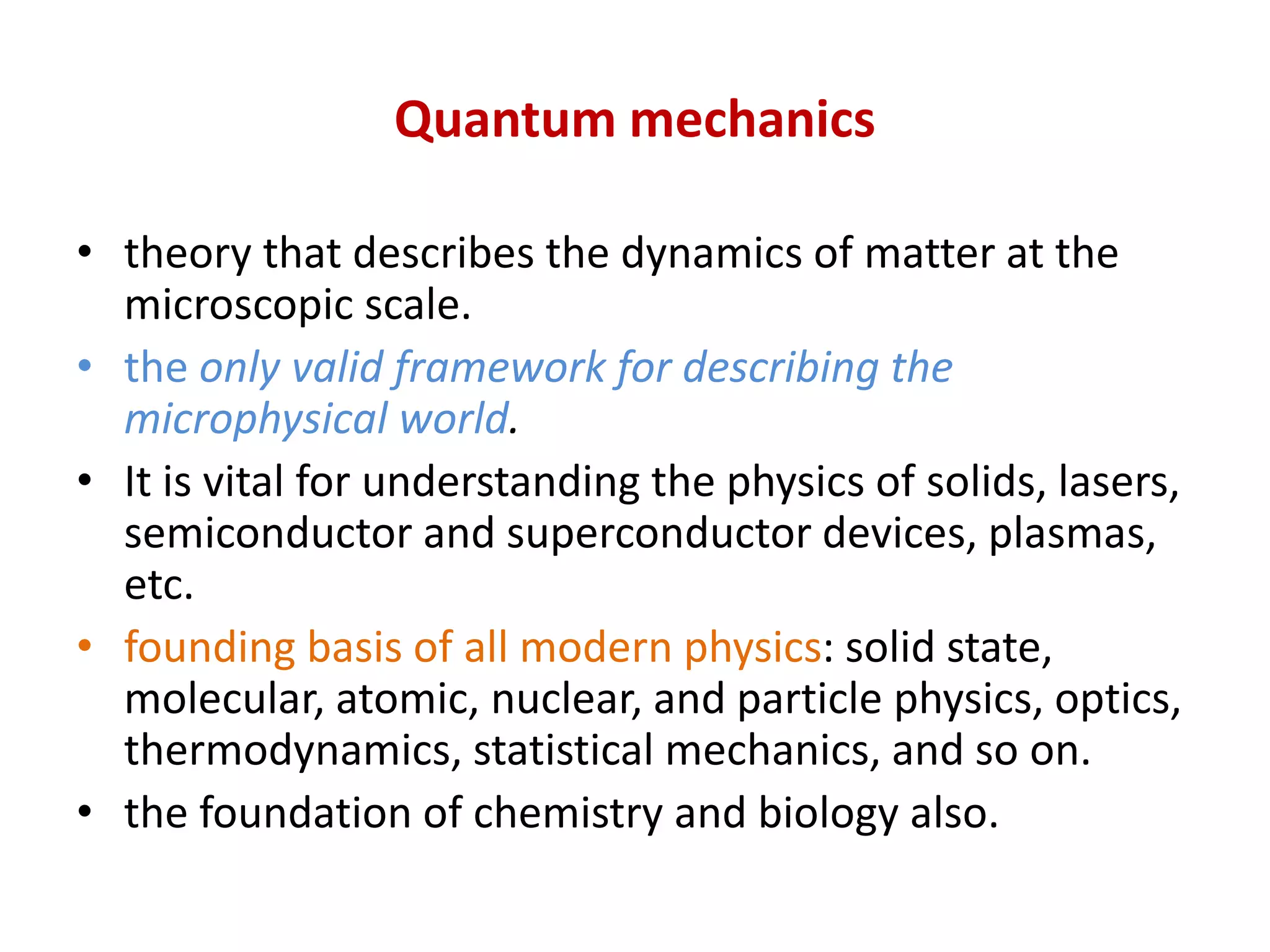Quantum mechanics
• theory that describes the dynamics of matter at the
microscopic scale.
• the only valid framework for describing the
microphysical world.
• It is vital for understanding the physics of solids, lasers,
semiconductor and superconductor devices, plasmas,
etc.
• founding basis of all modern physics: solid state,
molecular, atomic, nuclear, and particle physics, optics,
thermodynamics, statistical mechanics, and so on.
• the foundation of chemistry and biology also.
 
