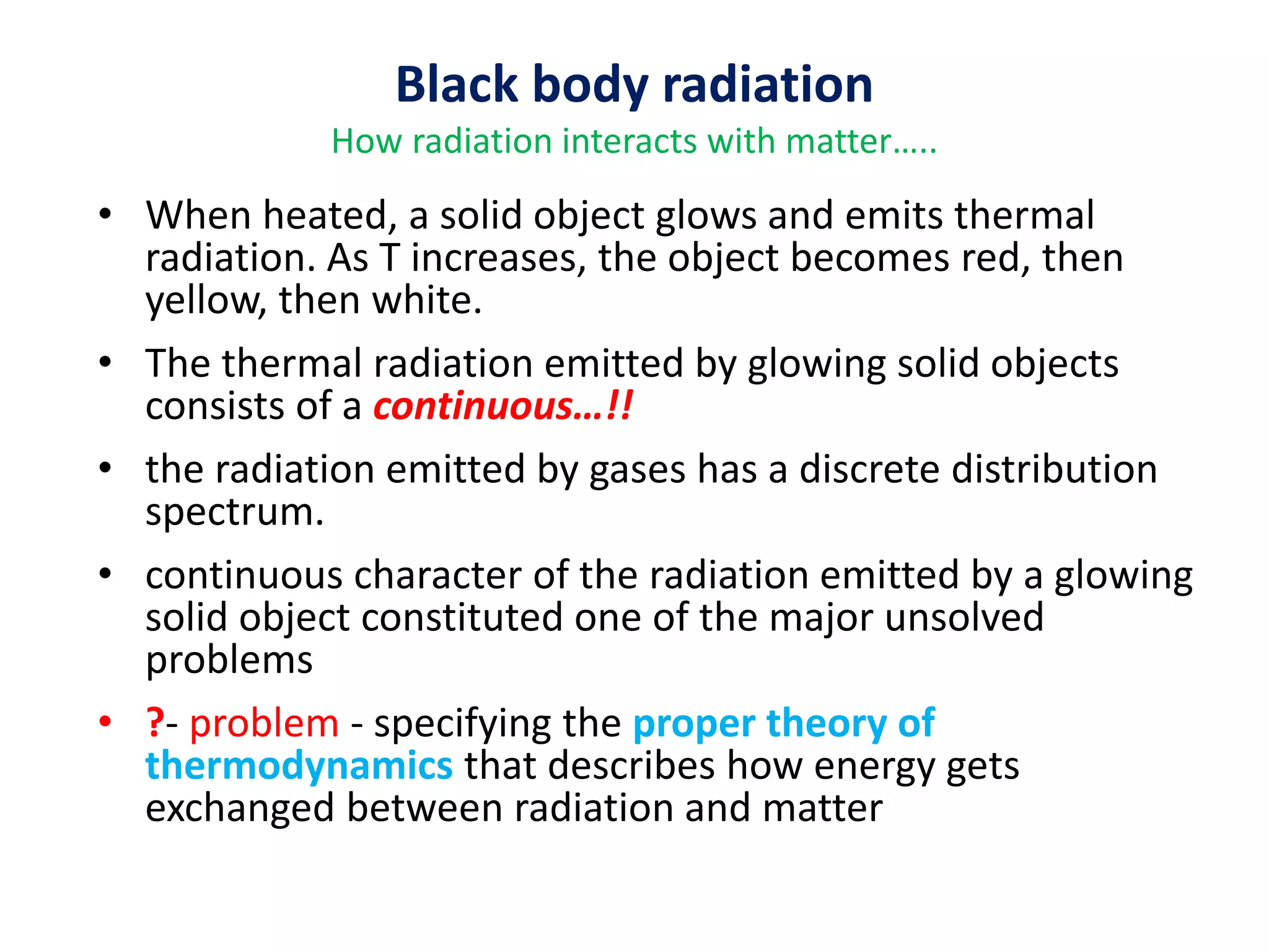 Black body radiation
How radiation interacts with matter…..
• When heated, a solid object glows and emits thermal
radiation. As T increases, the object becomes red, then
yellow, then white.
• The thermal radiation emitted by glowing solid objects
consists of a continuous…!!
• the radiation emitted by gases has a discrete distribution
spectrum.
• continuous character of the radiation emitted by a glowing
solid object constituted one of the major unsolved
problems
• ?- problem - specifying the proper theory of
thermodynamics that describes how energy gets
exchanged between radiation and matter
 
