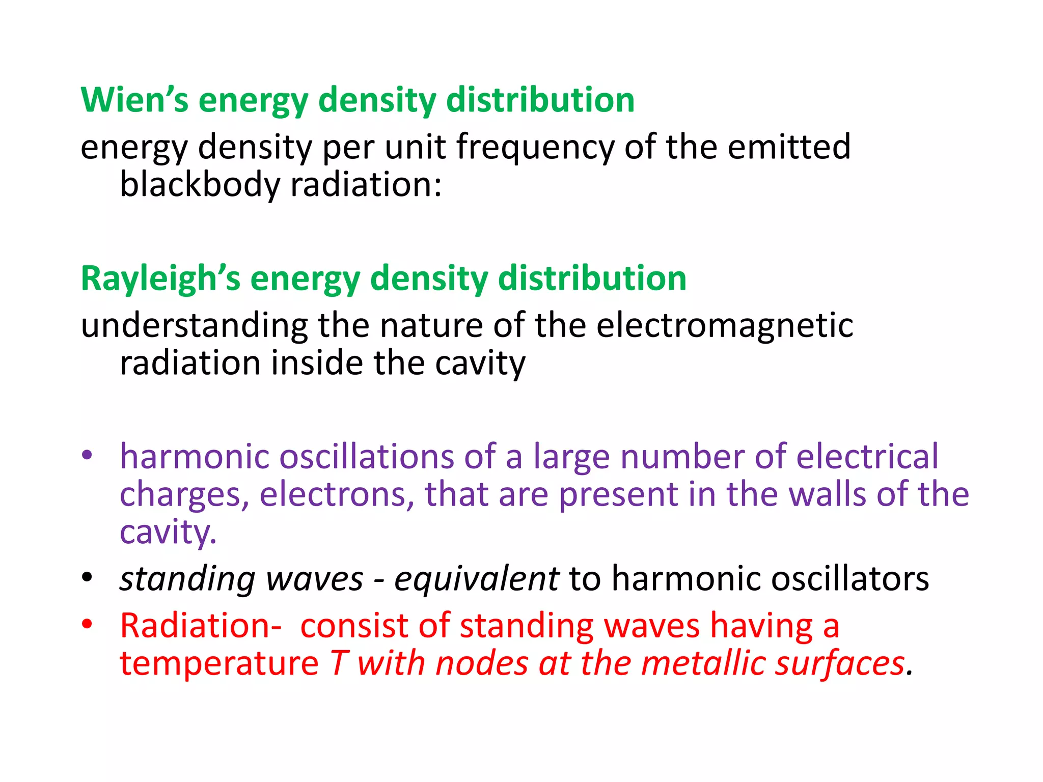 Wien’s energy density distribution
energy density per unit frequency of the emitted
blackbody radiation:
Rayleigh’s energy density distribution
understanding the nature of the electromagnetic
radiation inside the cavity
• harmonic oscillations of a large number of electrical
charges, electrons, that are present in the walls of the
cavity.
• standing waves - equivalent to harmonic oscillators
• Radiation- consist of standing waves having a
temperature T with nodes at the metallic surfaces.
 