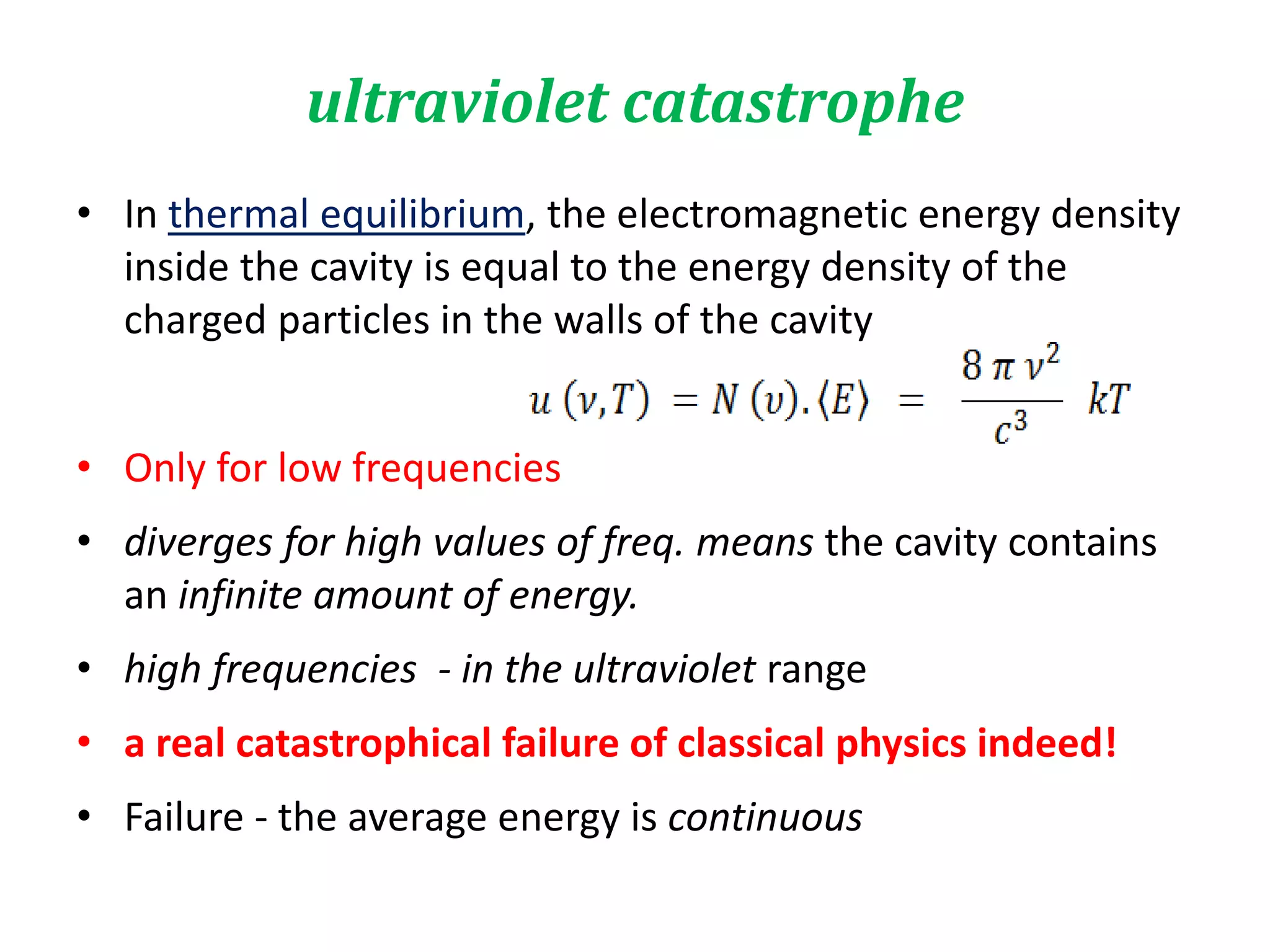 • In thermal equilibrium, the electromagnetic energy density
inside the cavity is equal to the energy density of the
charged particles in the walls of the cavity
• Only for low frequencies
• diverges for high values of freq. means the cavity contains
an infinite amount of energy.
• high frequencies - in the ultraviolet range
• a real catastrophical failure of classical physics indeed!
• Failure - the average energy is continuous
ultraviolet catastrophe
 