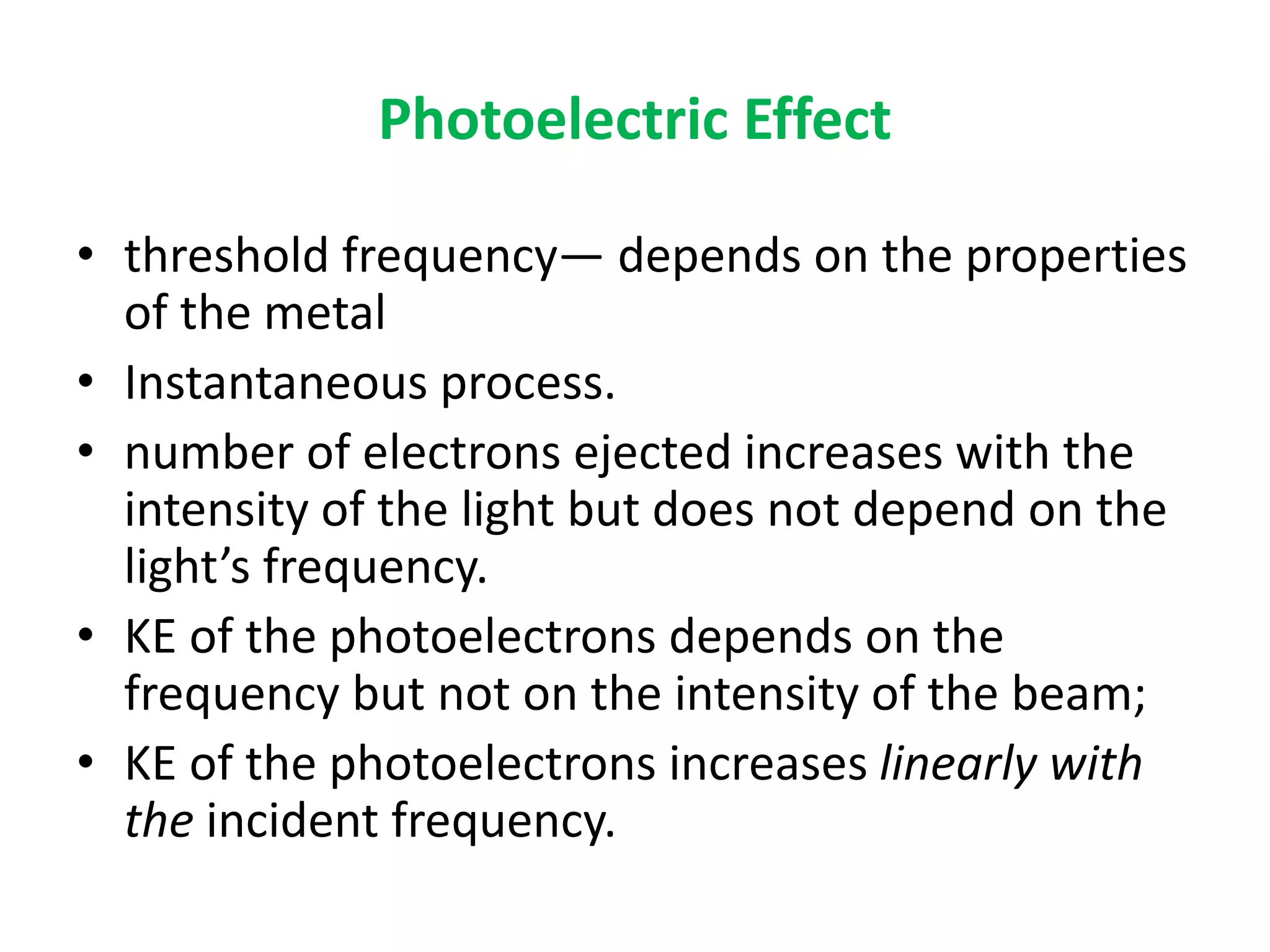 Photoelectric Effect
• threshold frequency— depends on the properties
of the metal
• Instantaneous process.
• number of electrons ejected increases with the
intensity of the light but does not depend on the
light’s frequency.
• KE of the photoelectrons depends on the
frequency but not on the intensity of the beam;
• KE of the photoelectrons increases linearly with
the incident frequency.
 