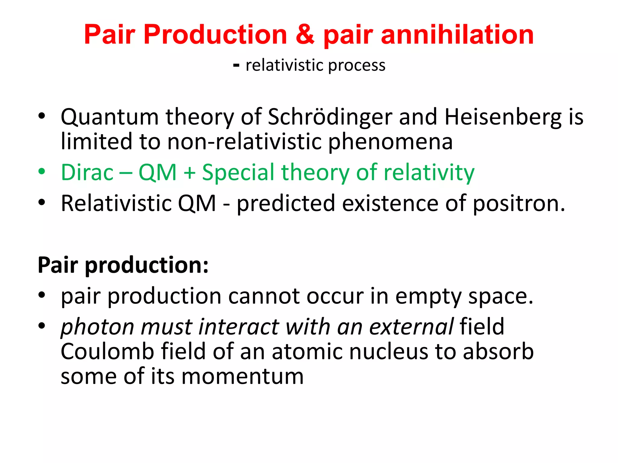 Pair Production & pair annihilation
- relativistic process
• Quantum theory of Schrödinger and Heisenberg is
limited to non-relativistic phenomena
• Dirac – QM + Special theory of relativity
• Relativistic QM - predicted existence of positron.
Pair production:
• pair production cannot occur in empty space.
• photon must interact with an external field
Coulomb field of an atomic nucleus to absorb
some of its momentum
 