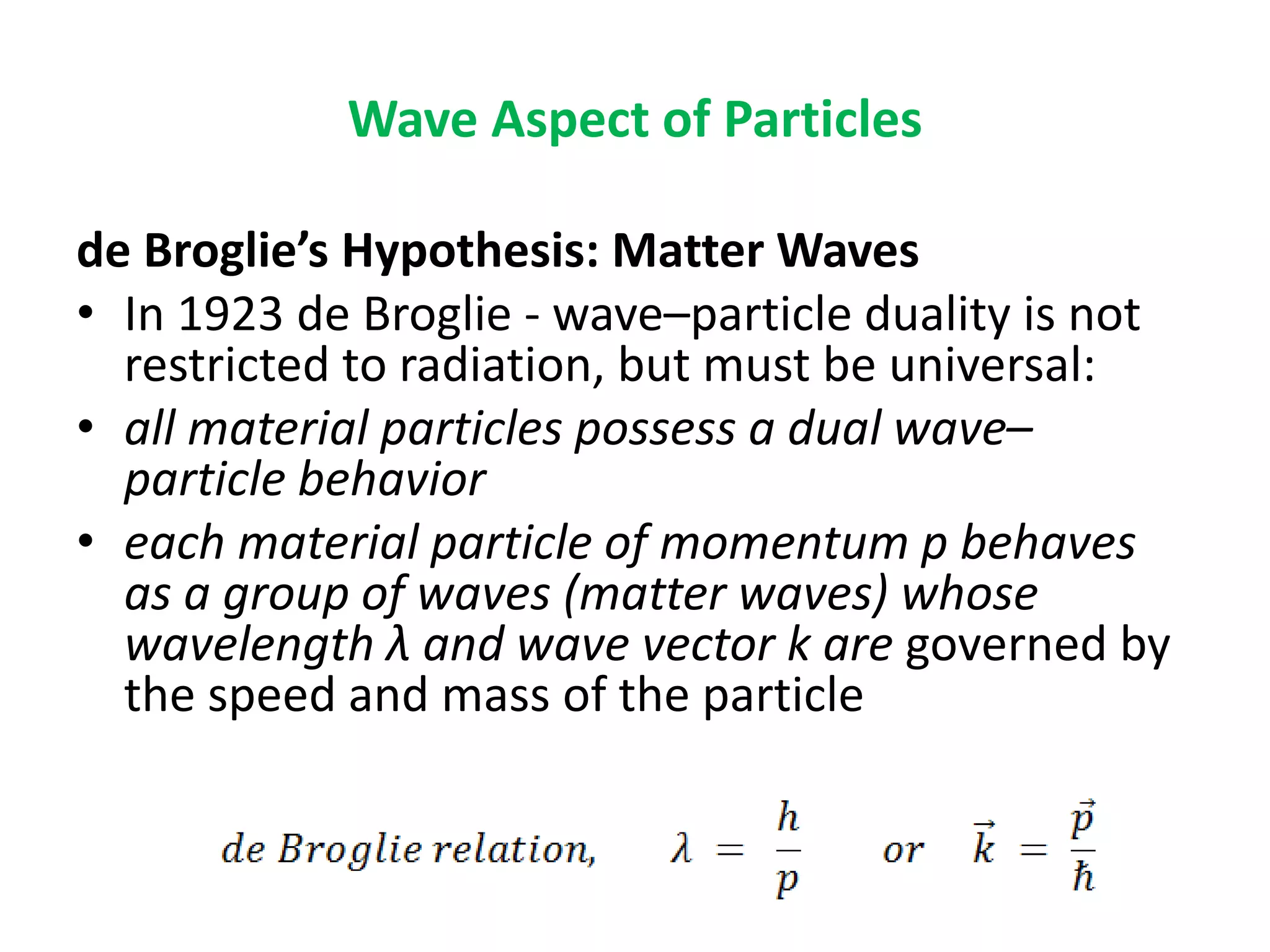 Wave Aspect of Particles
de Broglie’s Hypothesis: Matter Waves
• In 1923 de Broglie - wave–particle duality is not
restricted to radiation, but must be universal:
• all material particles possess a dual wave–
particle behavior
• each material particle of momentum p behaves
as a group of waves (matter waves) whose
wavelength λ and wave vector k are governed by
the speed and mass of the particle
 