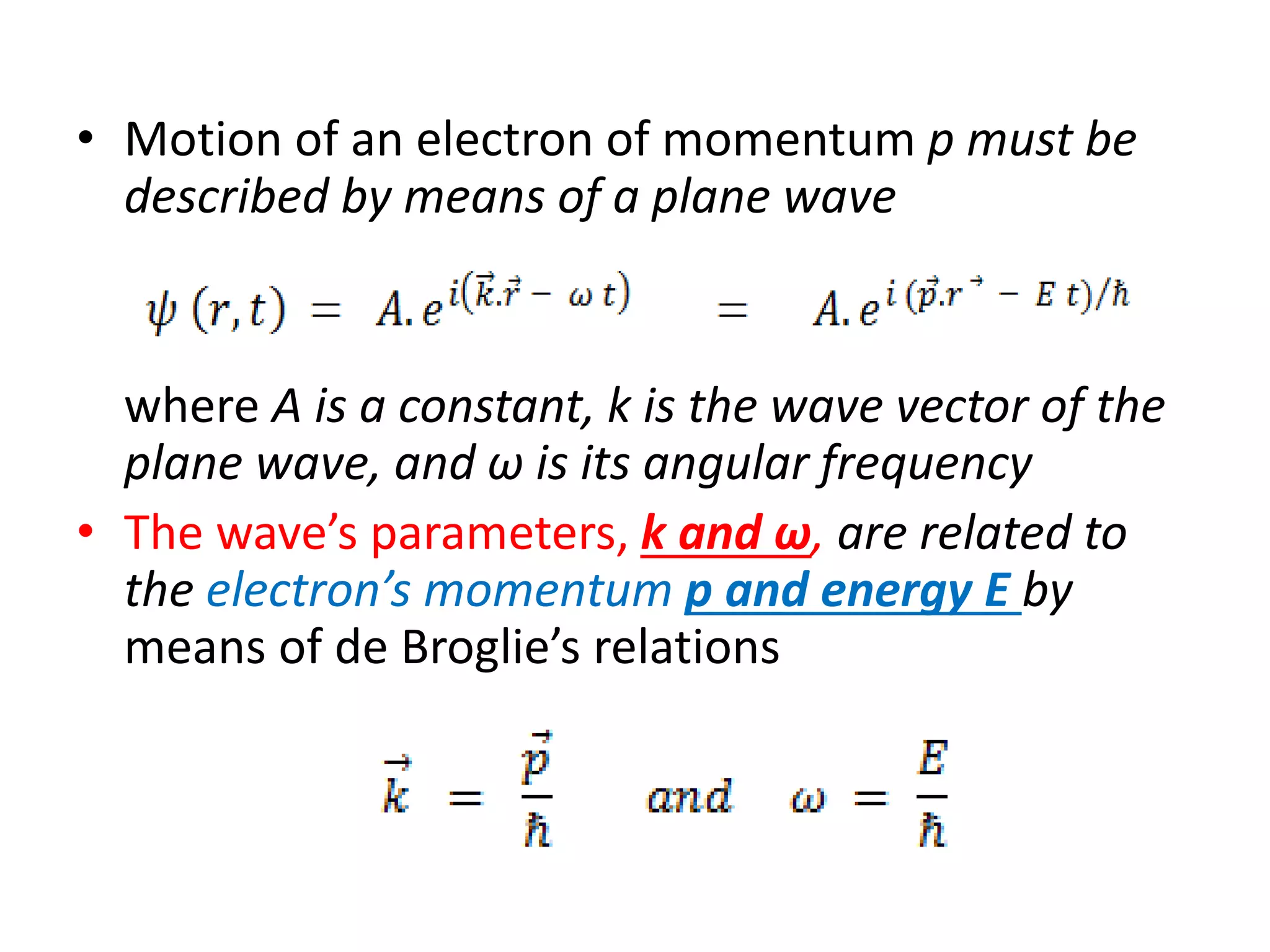 • Motion of an electron of momentum p must be
described by means of a plane wave
where A is a constant, k is the wave vector of the
plane wave, and ω is its angular frequency
• The wave’s parameters, k and ω, are related to
the electron’s momentum p and energy E by
means of de Broglie’s relations
 