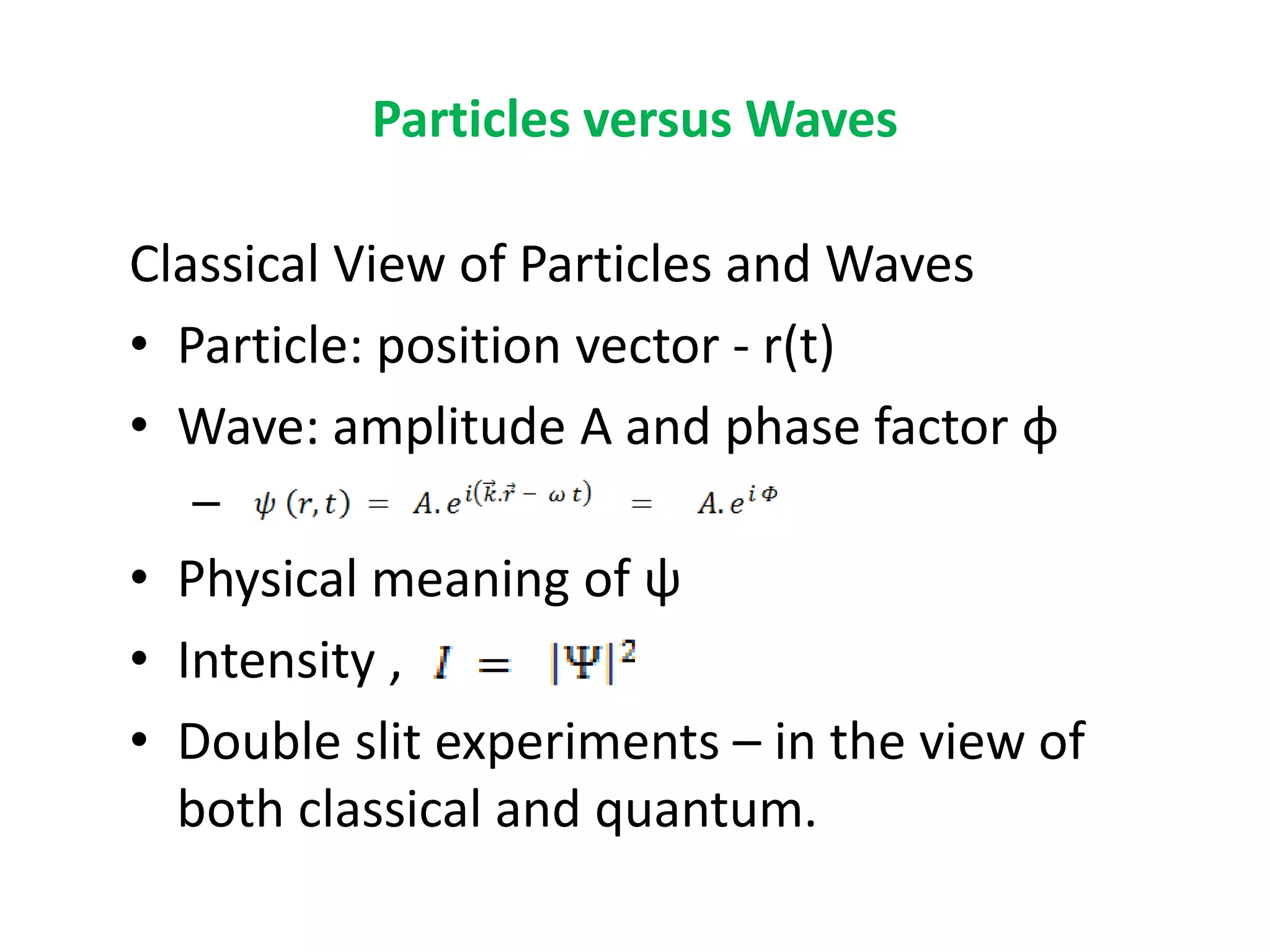 Particles versus Waves
Classical View of Particles and Waves
• Particle: position vector - r(t)
• Wave: amplitude A and phase factor φ
–
• Physical meaning of ψ
• Intensity ,
• Double slit experiments – in the view of
both classical and quantum.
 