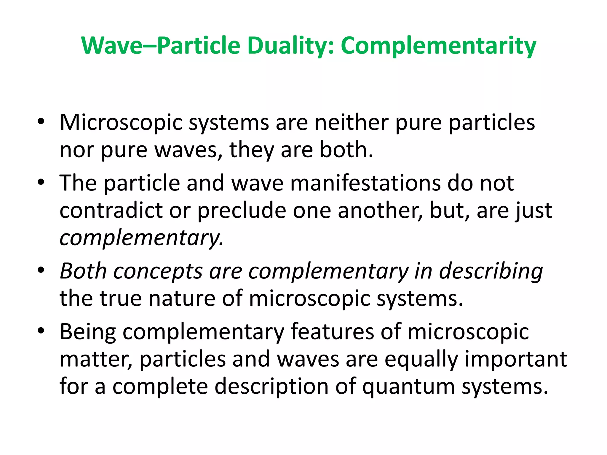 Wave–Particle Duality: Complementarity
• Microscopic systems are neither pure particles
nor pure waves, they are both.
• The particle and wave manifestations do not
contradict or preclude one another, but, are just
complementary.
• Both concepts are complementary in describing
the true nature of microscopic systems.
• Being complementary features of microscopic
matter, particles and waves are equally important
for a complete description of quantum systems.
 