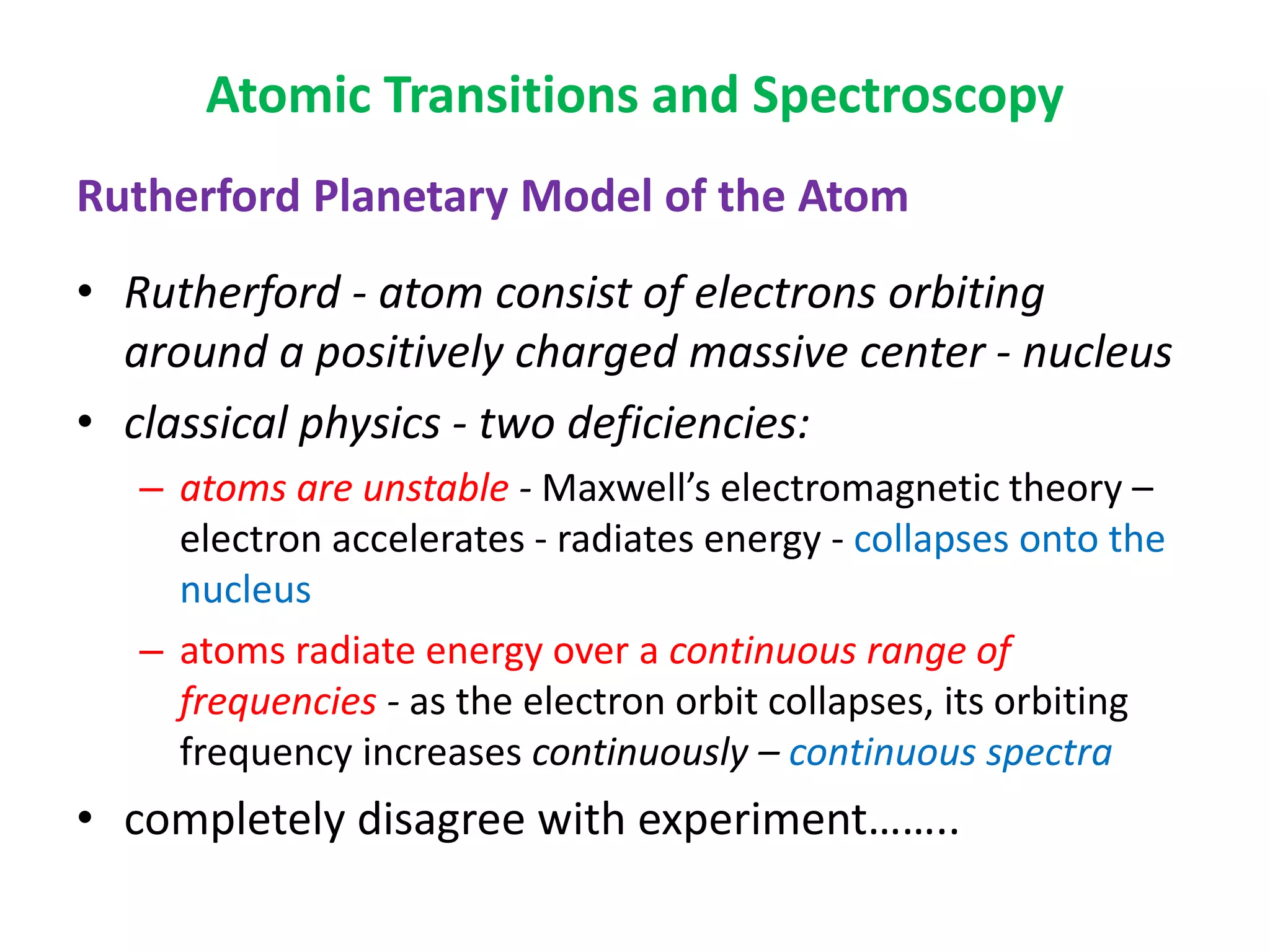 Atomic Transitions and Spectroscopy
Rutherford Planetary Model of the Atom
• Rutherford - atom consist of electrons orbiting
around a positively charged massive center - nucleus
• classical physics - two deficiencies:
– atoms are unstable - Maxwell’s electromagnetic theory –
electron accelerates - radiates energy - collapses onto the
nucleus
– atoms radiate energy over a continuous range of
frequencies - as the electron orbit collapses, its orbiting
frequency increases continuously – continuous spectra
• completely disagree with experiment……..
 