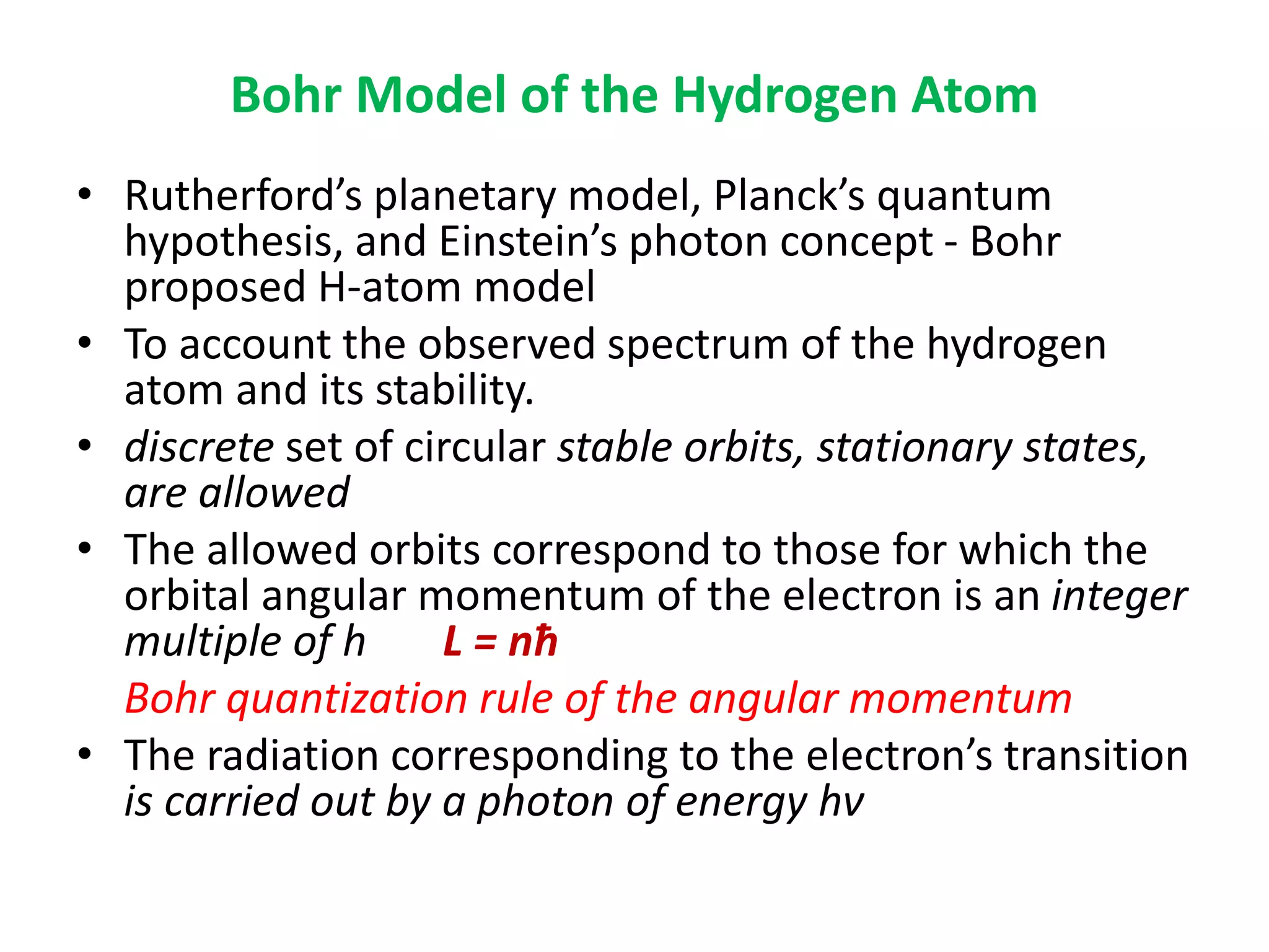 Bohr Model of the Hydrogen Atom
• Rutherford’s planetary model, Planck’s quantum
hypothesis, and Einstein’s photon concept - Bohr
proposed H-atom model
• To account the observed spectrum of the hydrogen
atom and its stability.
• discrete set of circular stable orbits, stationary states,
are allowed
• The allowed orbits correspond to those for which the
orbital angular momentum of the electron is an integer
multiple of h L = nћ
Bohr quantization rule of the angular momentum
• The radiation corresponding to the electron’s transition
is carried out by a photon of energy hν
 