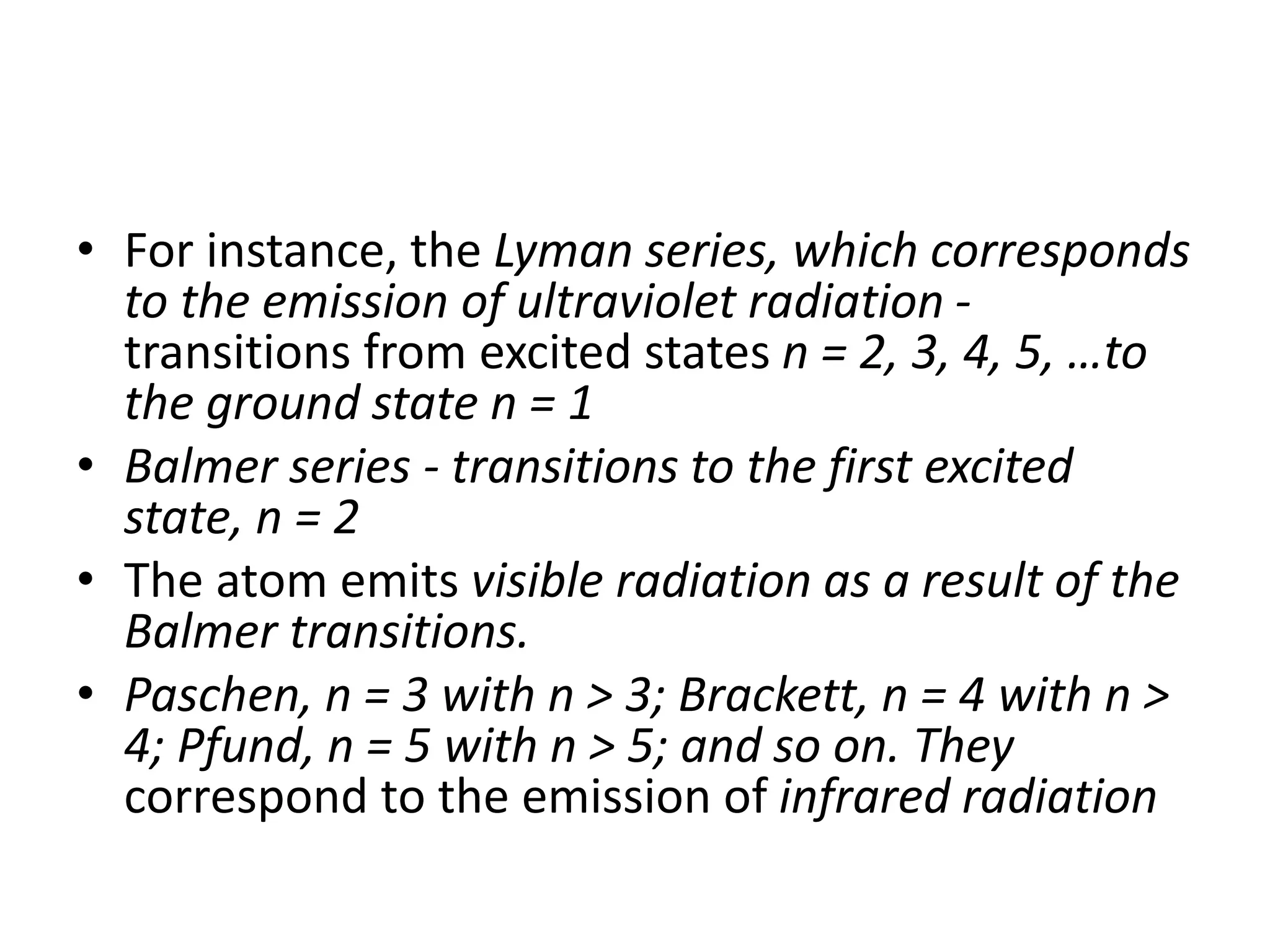 • For instance, the Lyman series, which corresponds
to the emission of ultraviolet radiation -
transitions from excited states n = 2, 3, 4, 5, …to
the ground state n = 1
• Balmer series - transitions to the first excited
state, n = 2
• The atom emits visible radiation as a result of the
Balmer transitions.
• Paschen, n = 3 with n > 3; Brackett, n = 4 with n >
4; Pfund, n = 5 with n > 5; and so on. They
correspond to the emission of infrared radiation
 