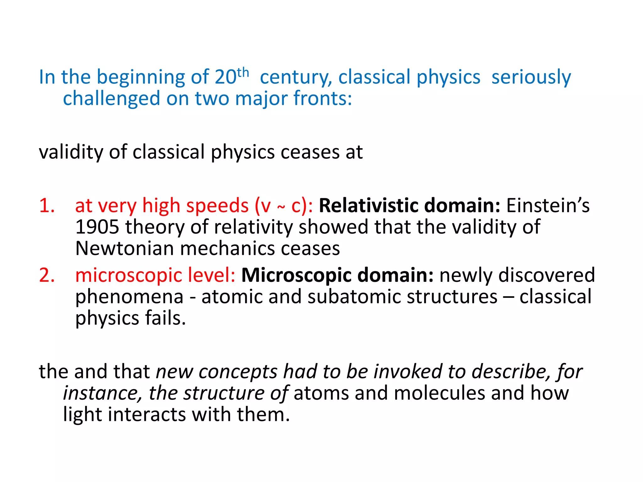 In the beginning of 20th century, classical physics seriously
challenged on two major fronts:
validity of classical physics ceases at
1. at very high speeds (v ̴ c): Relativistic domain: Einstein’s
1905 theory of relativity showed that the validity of
Newtonian mechanics ceases
2. microscopic level: Microscopic domain: newly discovered
phenomena - atomic and subatomic structures – classical
physics fails.
the and that new concepts had to be invoked to describe, for
instance, the structure of atoms and molecules and how
light interacts with them.
 