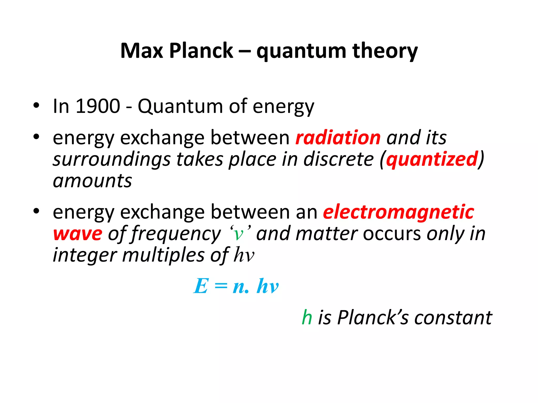 Max Planck – quantum theory
• In 1900 - Quantum of energy
• energy exchange between radiation and its
surroundings takes place in discrete (quantized)
amounts
• energy exchange between an electromagnetic
wave of frequency ‘ν’ and matter occurs only in
integer multiples of hν
E = n. hν
h is Planck’s constant
 