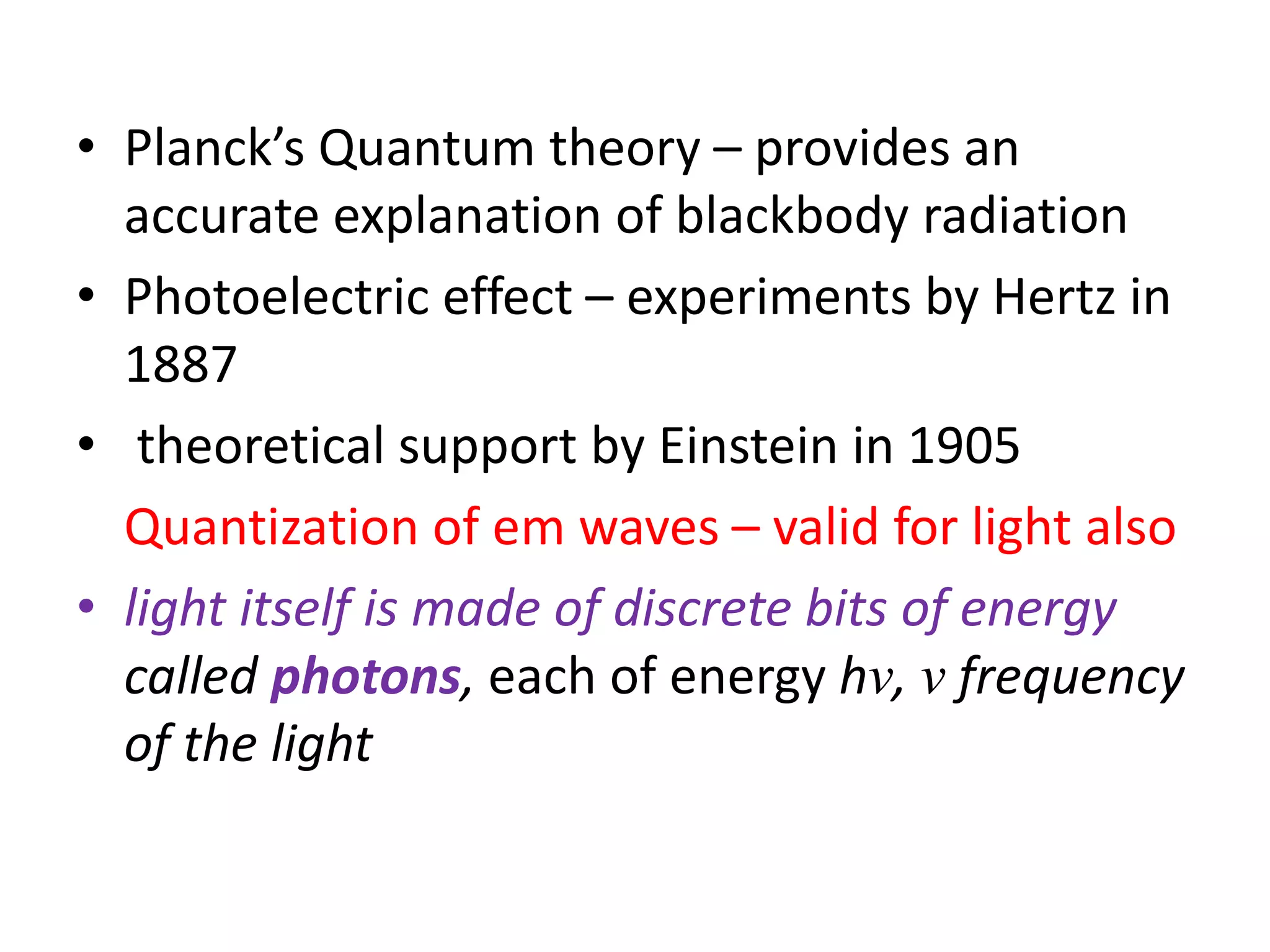 • Planck’s Quantum theory – provides an
accurate explanation of blackbody radiation
• Photoelectric effect – experiments by Hertz in
1887
• theoretical support by Einstein in 1905
Quantization of em waves – valid for light also
• light itself is made of discrete bits of energy
called photons, each of energy hν, ν frequency
of the light
 