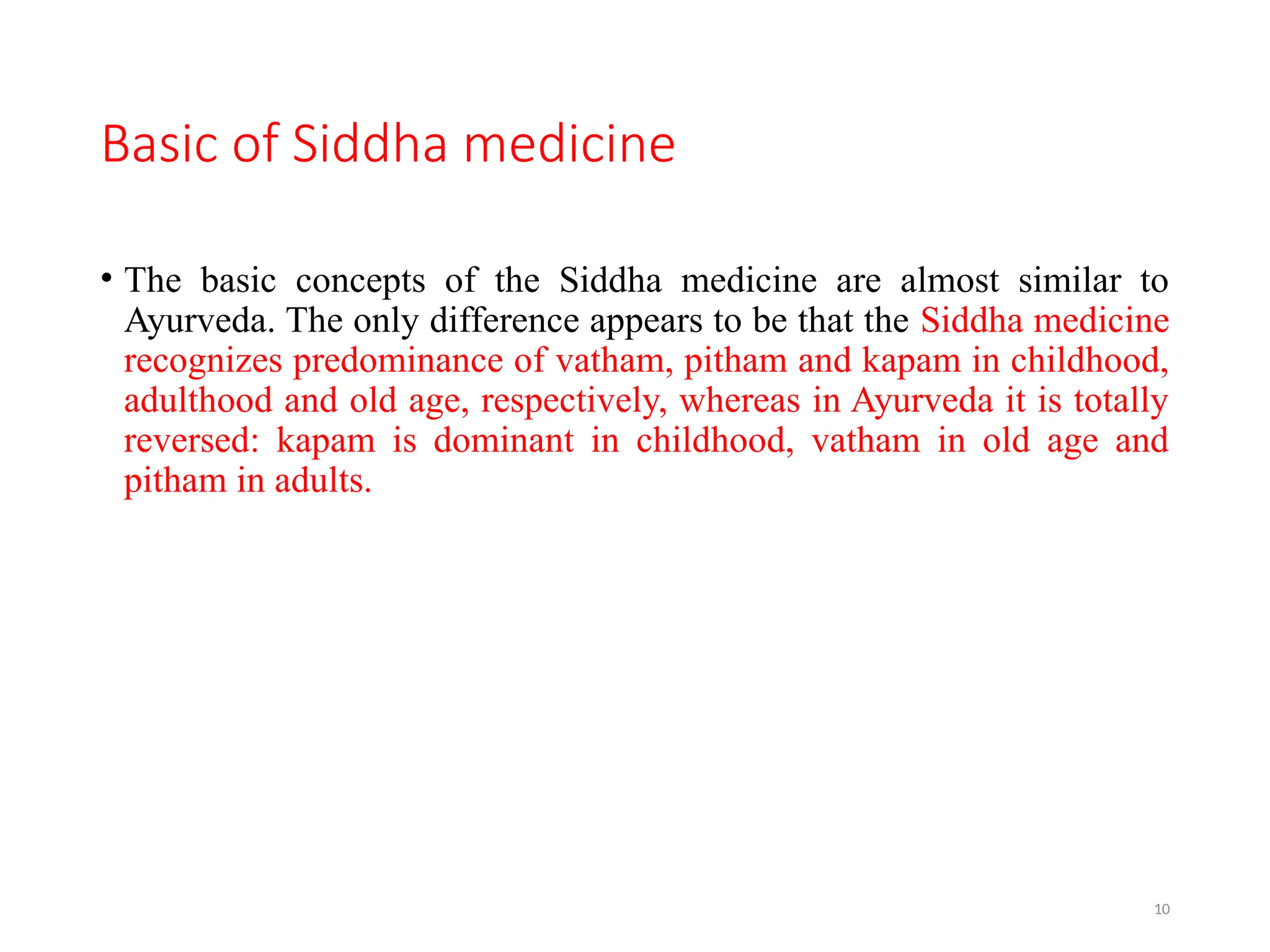 10
Basic of Siddha medicine
• The basic concepts of the Siddha medicine are almost similar to
Ayurveda. The only difference appears to be that the Siddha medicine
recognizes predominance of vatham, pitham and kapam in childhood,
adulthood and old age, respectively, whereas in Ayurveda it is totally
reversed: kapam is dominant in childhood, vatham in old age and
pitham in adults.
 
