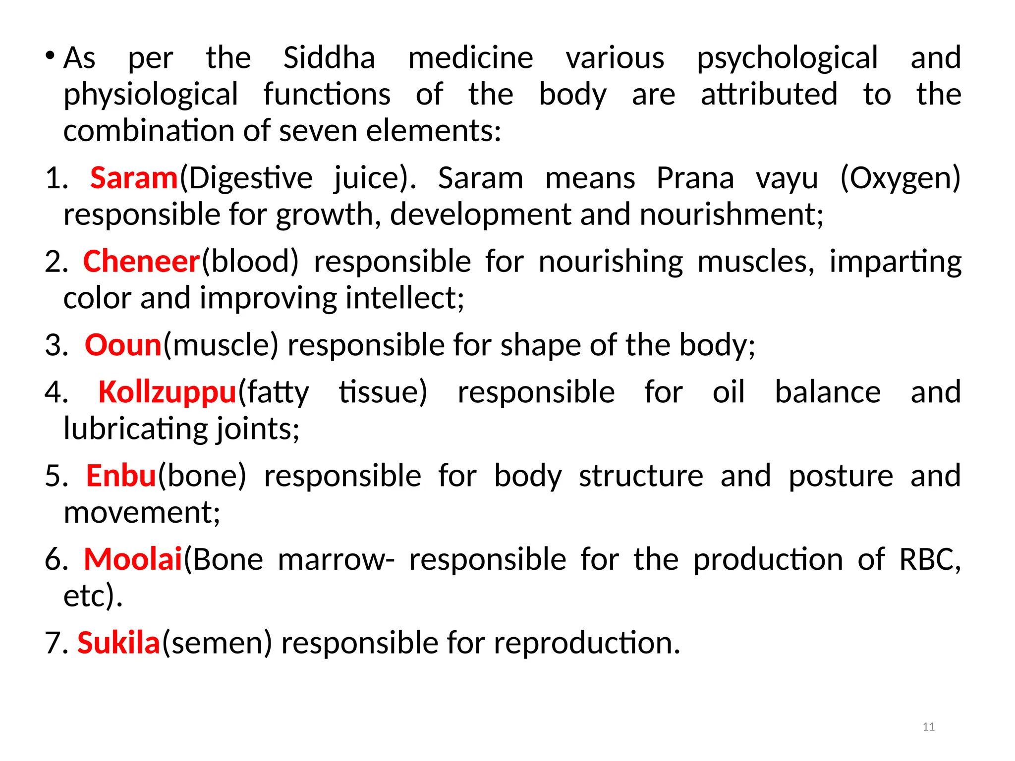 11
• As per the Siddha medicine various psychological and
physiological functions of the body are attributed to the
combination of seven elements:
1. Saram(Digestive juice). Saram means Prana vayu (Oxygen)
responsible for growth, development and nourishment;
2. Cheneer(blood) responsible for nourishing muscles, imparting
color and improving intellect;
3. Ooun(muscle) responsible for shape of the body;
4. Kollzuppu(fatty tissue) responsible for oil balance and
lubricating joints;
5. Enbu(bone) responsible for body structure and posture and
movement;
6. Moolai(Bone marrow- responsible for the production of RBC,
etc).
7. Sukila(semen) responsible for reproduction.
 