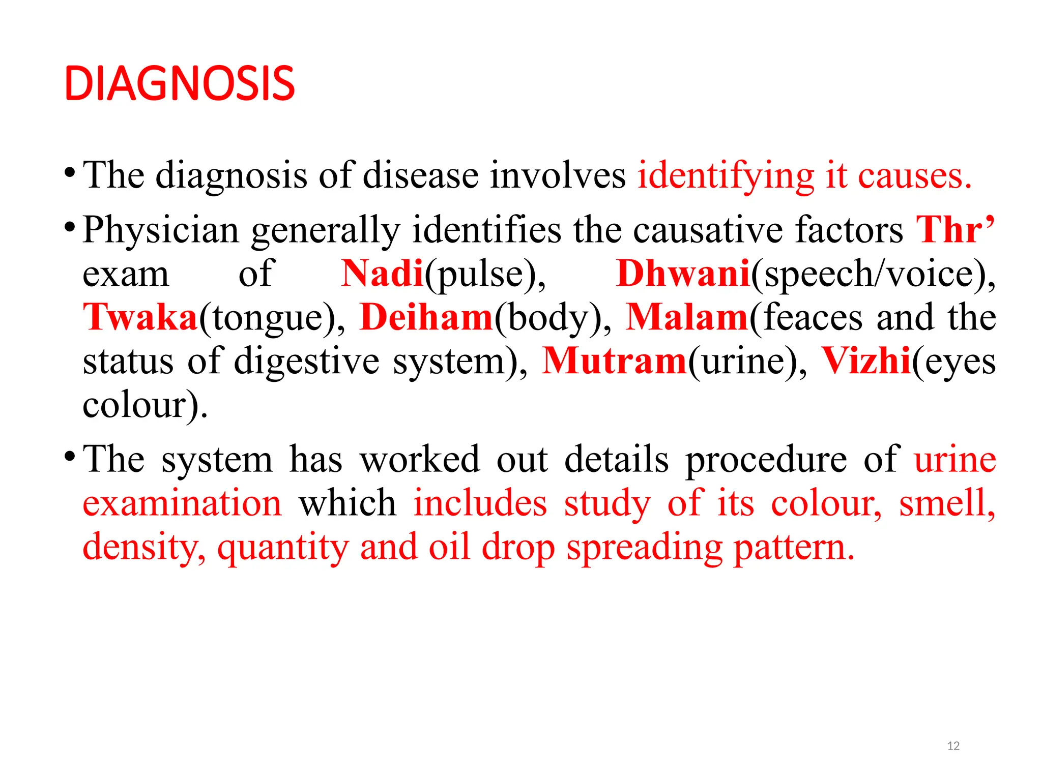 12
DIAGNOSIS
•The diagnosis of disease involves identifying it causes.
•Physician generally identifies the causative factors Thr’
exam of Nadi(pulse), Dhwani(speech/voice),
Twaka(tongue), Deiham(body), Malam(feaces and the
status of digestive system), Mutram(urine), Vizhi(eyes
colour).
•The system has worked out details procedure of urine
examination which includes study of its colour, smell,
density, quantity and oil drop spreading pattern.
 