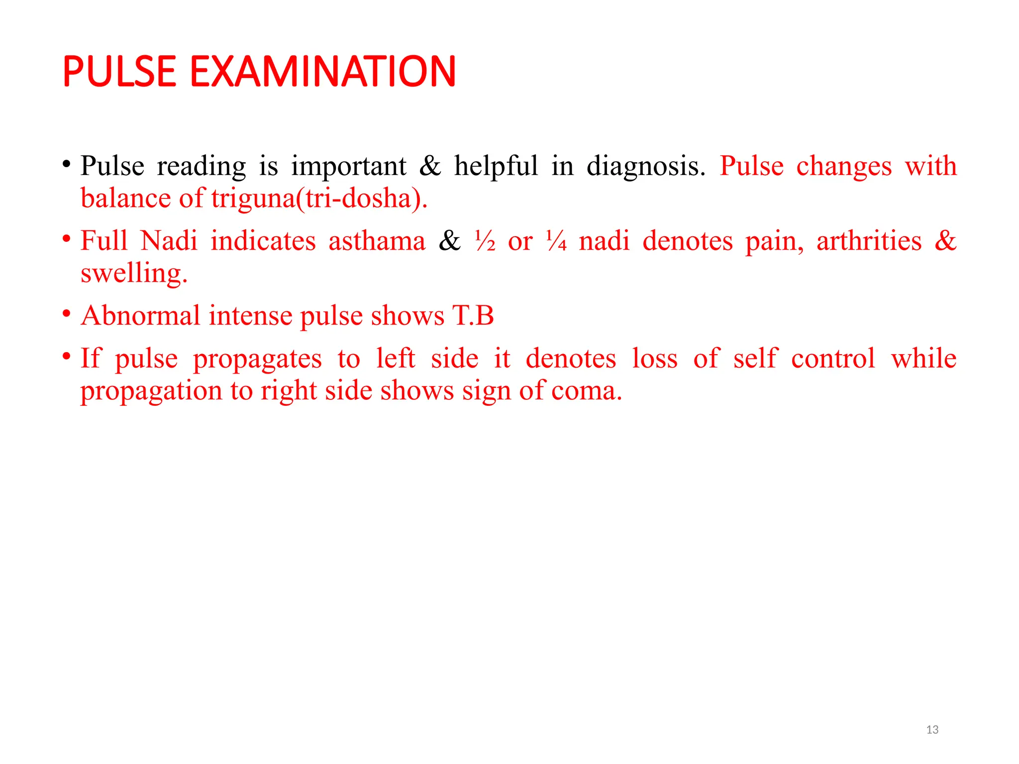13
PULSE EXAMINATION
• Pulse reading is important & helpful in diagnosis. Pulse changes with
balance of triguna(tri-dosha).
• Full Nadi indicates asthama & ½ or ¼ nadi denotes pain, arthrities &
swelling.
• Abnormal intense pulse shows T.B
• If pulse propagates to left side it denotes loss of self control while
propagation to right side shows sign of coma.
 