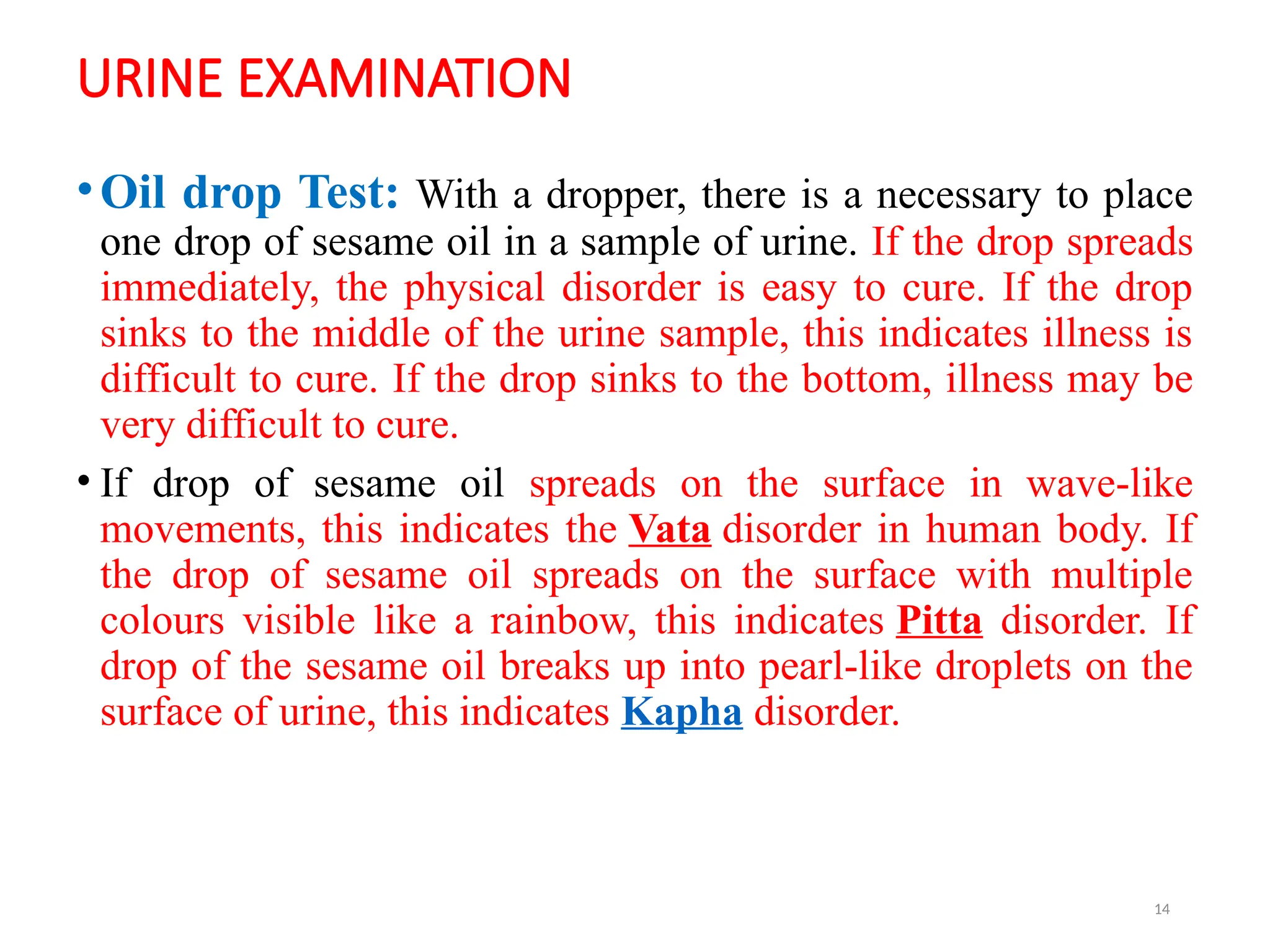 14
URINE EXAMINATION
•Oil drop Test: With a dropper, there is a necessary to place
one drop of sesame oil in a sample of urine. If the drop spreads
immediately, the physical disorder is easy to cure. If the drop
sinks to the middle of the urine sample, this indicates illness is
difficult to cure. If the drop sinks to the bottom, illness may be
very difficult to cure.
• If drop of sesame oil spreads on the surface in wave-like
movements, this indicates the Vata disorder in human body. If
the drop of sesame oil spreads on the surface with multiple
colours visible like a rainbow, this indicates Pitta disorder. If
drop of the sesame oil breaks up into pearl-like droplets on the
surface of urine, this indicates Kapha disorder.
 