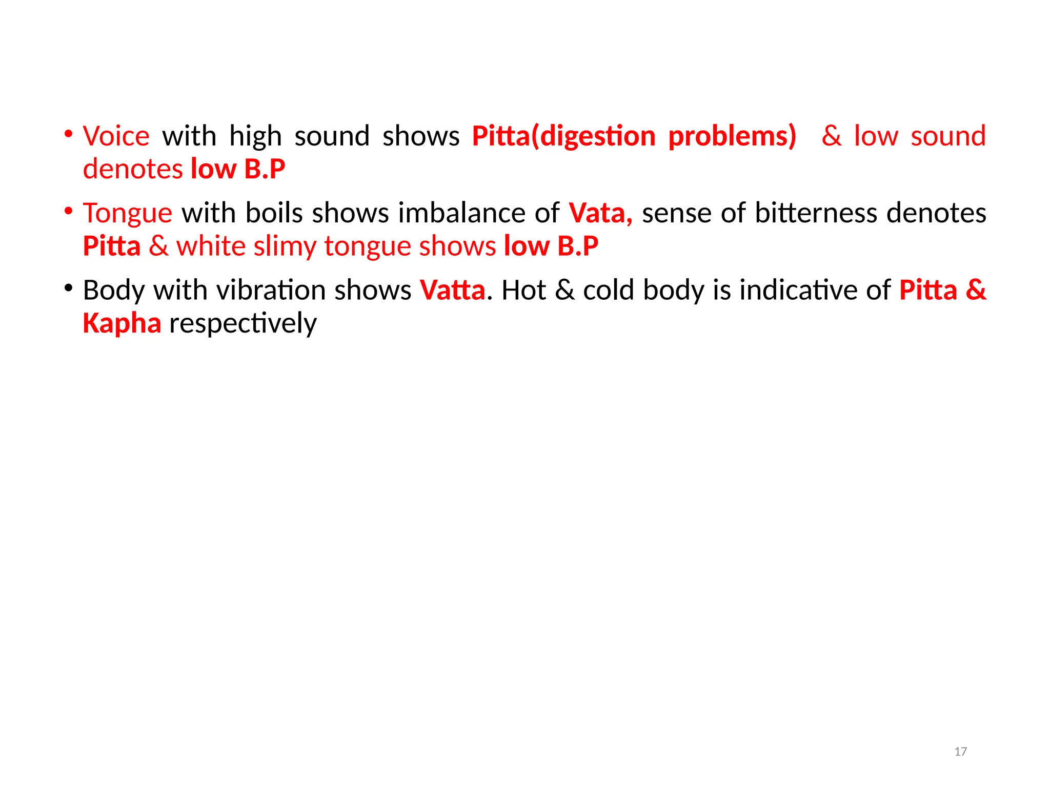 17
• Voice with high sound shows Pitta(digestion problems) & low sound
denotes low B.P
• Tongue with boils shows imbalance of Vata, sense of bitterness denotes
Pitta & white slimy tongue shows low B.P
• Body with vibration shows Vatta. Hot & cold body is indicative of Pitta &
Kapha respectively
 