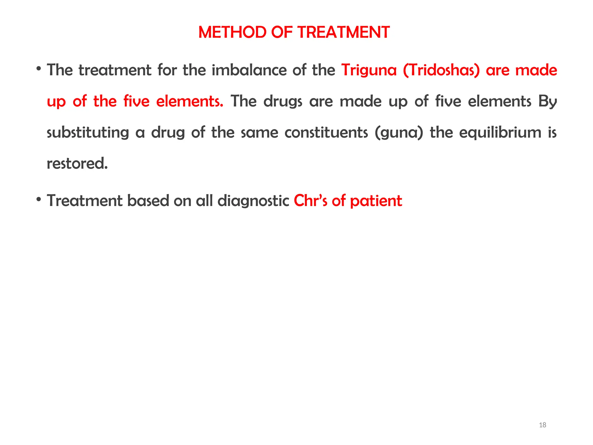 18
METHOD OF TREATMENT
• The treatment for the imbalance of the Triguna (Tridoshas) are made
up of the five elements. The drugs are made up of five elements By
substituting a drug of the same constituents (guna) the equilibrium is
restored.
• Treatment based on all diagnostic Chr’s of patient
 