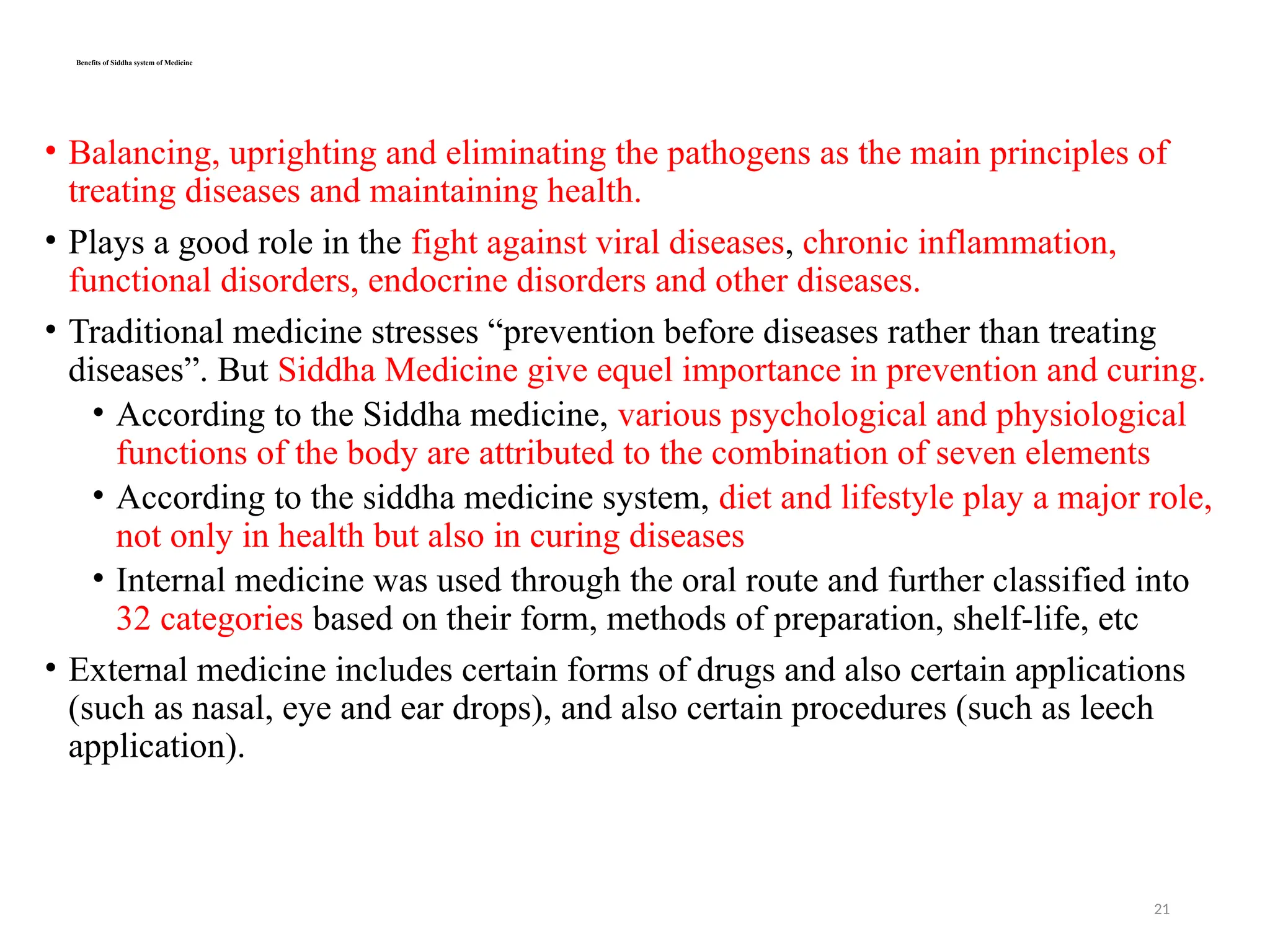 21
Benefits of Siddha system of Medicine
• Balancing, uprighting and eliminating the pathogens as the main principles of
treating diseases and maintaining health.
• Plays a good role in the fight against viral diseases, chronic inflammation,
functional disorders, endocrine disorders and other diseases.
• Traditional medicine stresses “prevention before diseases rather than treating
diseases”. But Siddha Medicine give equel importance in prevention and curing.
• According to the Siddha medicine, various psychological and physiological
functions of the body are attributed to the combination of seven elements
• According to the siddha medicine system, diet and lifestyle play a major role,
not only in health but also in curing diseases
• Internal medicine was used through the oral route and further classified into
32 categories based on their form, methods of preparation, shelf-life, etc
• External medicine includes certain forms of drugs and also certain applications
(such as nasal, eye and ear drops), and also certain procedures (such as leech
application).
 
