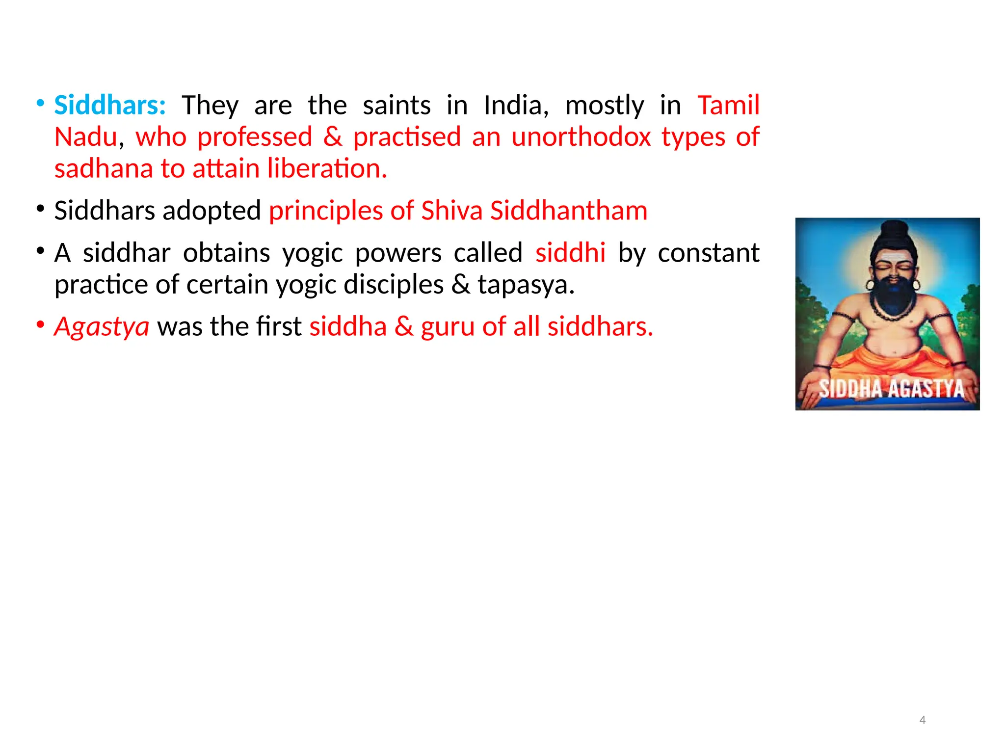 4
• Siddhars: They are the saints in India, mostly in Tamil
Nadu, who professed & practised an unorthodox types of
sadhana to attain liberation.
• Siddhars adopted principles of Shiva Siddhantham
• A siddhar obtains yogic powers called siddhi by constant
practice of certain yogic disciples & tapasya.
• Agastya was the first siddha & guru of all siddhars.
 