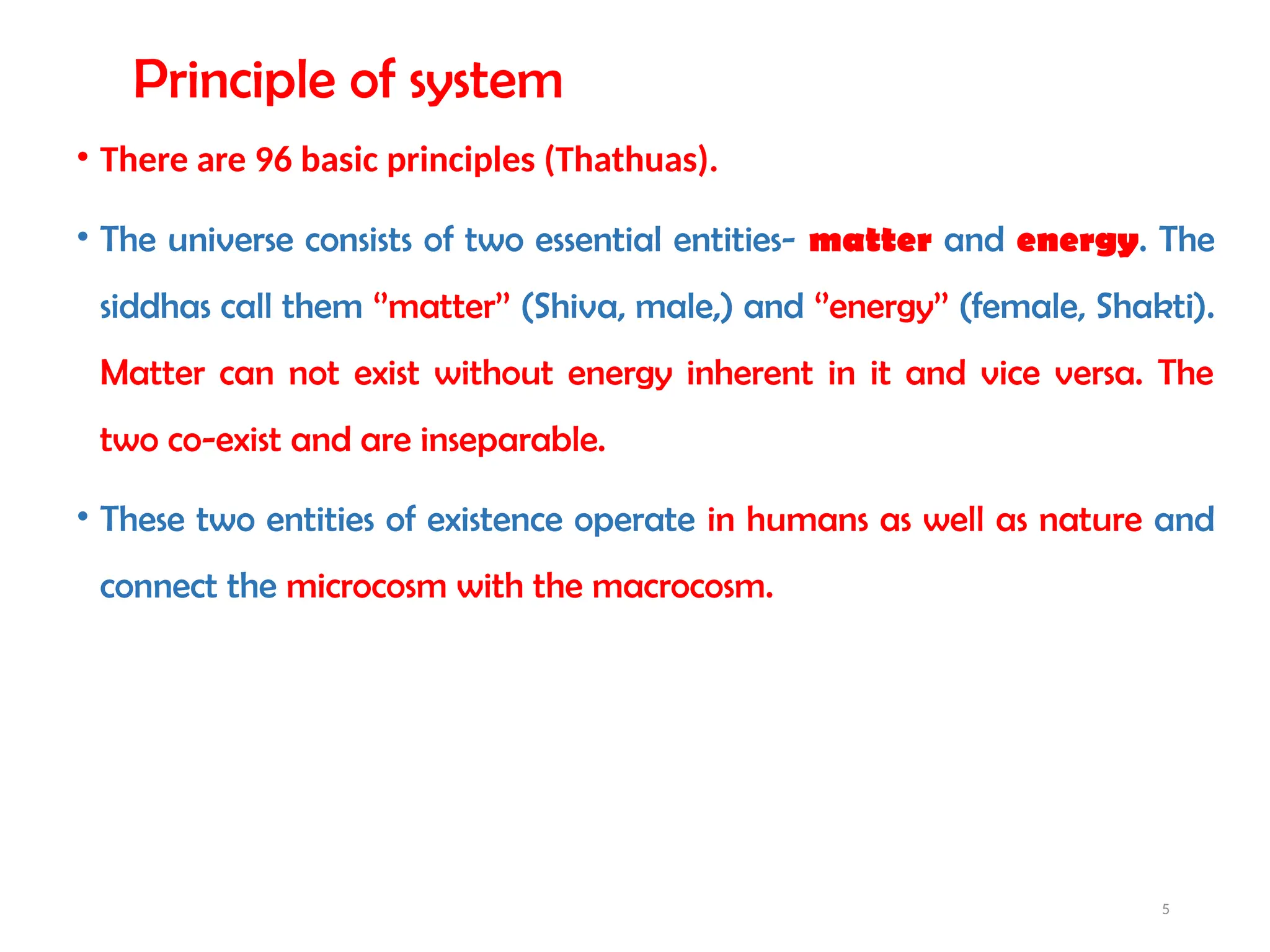 5
Principle of system
• There are 96 basic principles (Thathuas).
• The universe consists of two essential entities- matter and energy. The
siddhas call them ‘’matter’’ (Shiva, male,) and ‘’energy’’ (female, Shakti).
Matter can not exist without energy inherent in it and vice versa. The
two co-exist and are inseparable.
• These two entities of existence operate in humans as well as nature and
connect the microcosm with the macrocosm.
 