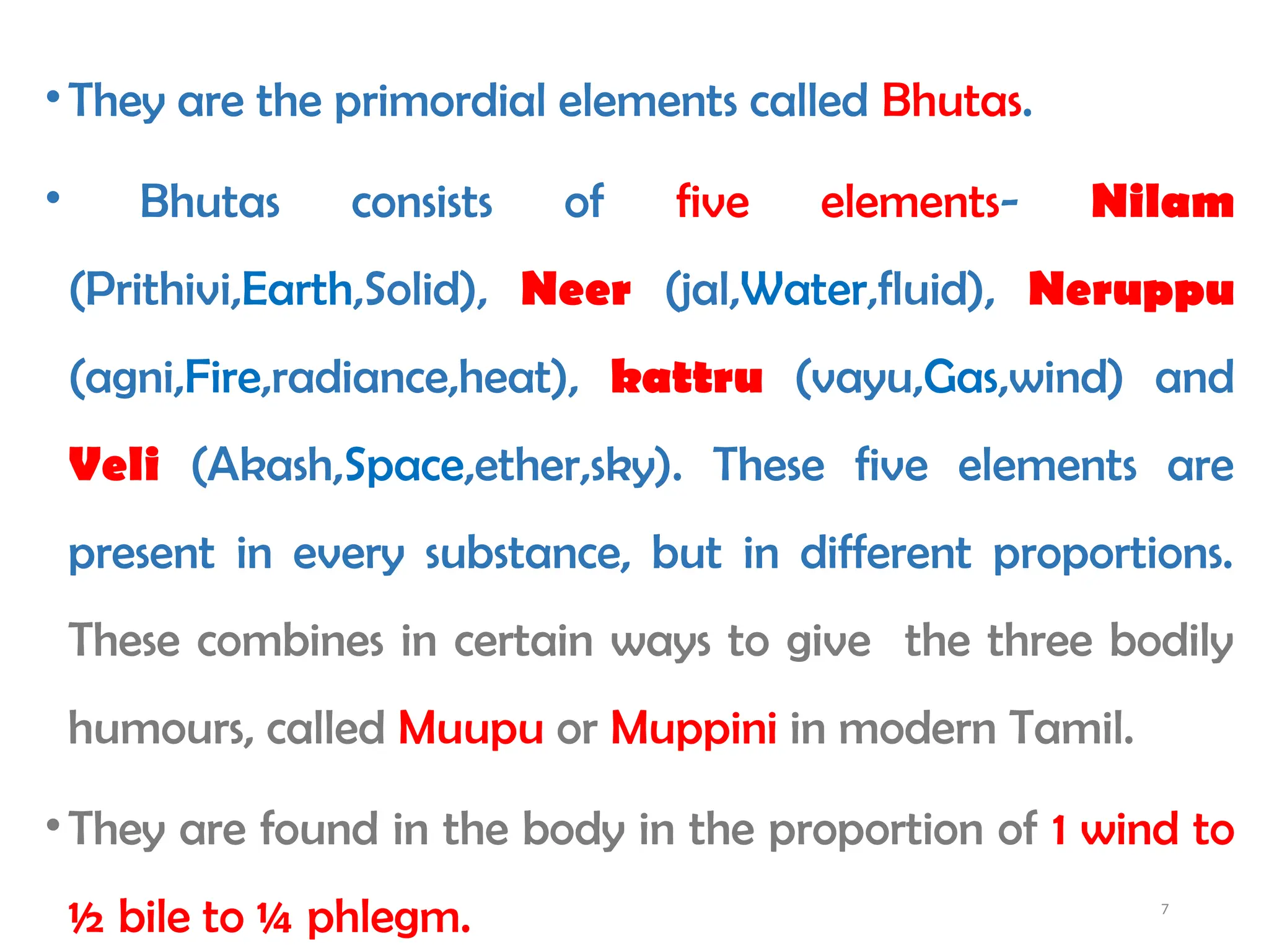 7
•They are the primordial elements called Bhutas.
• Bhutas consists of five elements- Nilam
(Prithivi,Earth,Solid), Neer (jal,Water,fluid), Neruppu
(agni,Fire,radiance,heat), kattru (vayu,Gas,wind) and
Veli (Akash,Space,ether,sky). These five elements are
present in every substance, but in different proportions.
These combines in certain ways to give the three bodily
humours, called Muupu or Muppini in modern Tamil.
•They are found in the body in the proportion of 1 wind to
½ bile to ¼ phlegm.
 