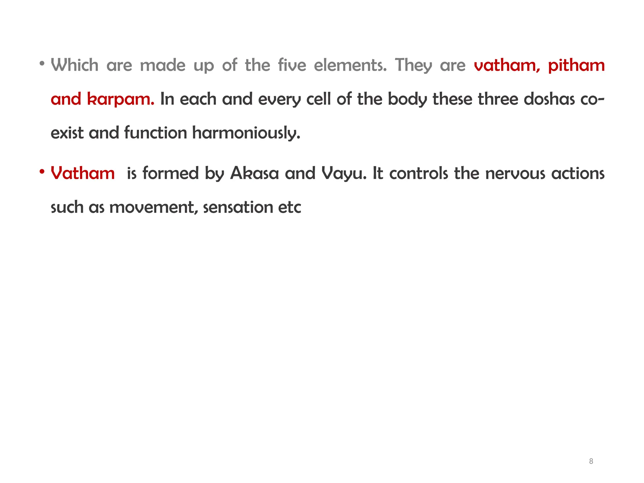 8
• Which are made up of the five elements. They are vatham, pitham
and karpam. In each and every cell of the body these three doshas co-
exist and function harmoniously.
• Vatham is formed by Akasa and Vayu. It controls the nervous actions
such as movement, sensation etc
 