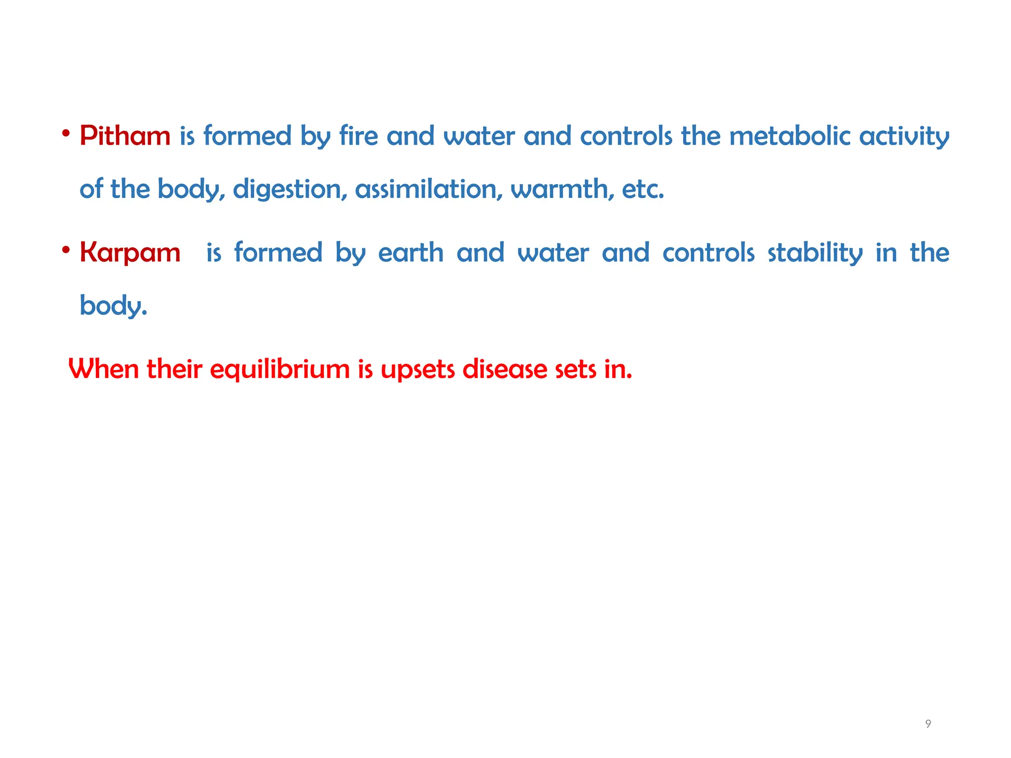 9
• Pitham is formed by fire and water and controls the metabolic activity
of the body, digestion, assimilation, warmth, etc.
• Karpam is formed by earth and water and controls stability in the
body.
When their equilibrium is upsets disease sets in.
 