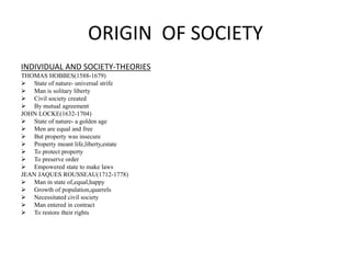 ORIGIN OF SOCIETY
INDIVIDUAL AND SOCIETY-THEORIES
THOMAS HOBBES(1588-1679)
 State of nature- universal strife
 Man is solitary liberty
 Civil society created
 By mutual agreement
JOHN LOCKE(1632-1704)
 State of nature- a golden age
 Men are equal and free
 But property was insecure
 Property meant life,liberty,estate
 To protect property
 To preserve order
 Empowered state to make laws
JEAN JAQUES ROUSSEAU(1712-1778)
 Man in state of,equal,happy
 Growth of population,quarrels
 Necessitated civil society
 Man entered in contract
 To restore their rights
 