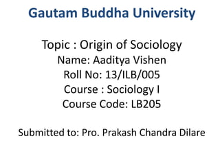 Gautam Buddha University 
Topic : Origin of Sociology 
Name: Aaditya Vishen 
Roll No: 13/ILB/005 
Course : Sociology I 
Course Code: LB205 
Submitted to: Pro. Prakash Chandra Dilare 
 