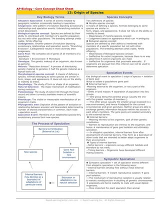 AP Biology - Core Concept Cheat Sheet

13: Origin of Species
Key Biology Terms

Species Concepts

Allopatric Speciation: A series of events initiated by
geographic isolation occasionally leading to speciation.
Anagenesis: One pattern of evolution depicting evolutionary
relationships and speciation events. Unbranching evolution
direct descendant.
Biological-species concept: Species are defined by their
ability to interbreed with members of a specific population
but not with other populations. The breeding attempt yields
viable, fertile offspring
Cladogenesis: Another pattern of evolution depicting
evolutionary relationships and speciation events. “Branching
Evolution”. Caldogenesis results in more diversity then
anagenesis.
Gene Pool: The complete set of genes of all members of a
population.
Genotype + Environment
Phenotype
Genotype: The genetic makeup of an organism, also known
as genome.
Meiosis: “Reduction division”. A process of distributing
genetic material to gametes
half the genetic material as a
typical body cell.
Morphological-species concept: A means of defining a
species. Animals belonging to same species are similar in:
form, shape, and appearance. It does not rely on the ability
or inability to breed.
Morphology: The study of form or shape of an organism.
Natural Selection: The major mechanism of modification
during evolution.
Paleobiology: The study of extinct life through the fossil
record and other currently available means of scientific
inquiry.
Phenotype: The visible or measurable manifestation of an
organism’s traits.
Phylogenetic tree: Depiction of the pattern of evolution or
relationship between ancestor and descendant determined by
number of shared characteristics in common. Each node
=speciation event.
Speciation Event: Members of an established species thru
evolutionary process form new species.

Two definitions of species:
Morpho-species concept:
A means of defining a species. Animals belonging to same
species are similar in:
form, shape, and appearance. It does not rely on the ability or
inability to breed.
-- Weaknesses of morpho-species concept:
---Judgement based on appearance which can
ambiguity.
Biological-species concept:
Species are defined by their ability to interbreed with
members of a specific population but not with other
populations. The breeding attempt yields viable, fertile
offspring
-- Weaknesses of Biological-species concept:
-- Ineffective for extinct organisms, because there is no way
to determine if extinct organisms can mate
-- Ineffective for organisms that procreate asexually. If
organisms are asexual then this criterion can not be used to
determine speciation

The Process of Speciation
Barriers to Fertilization
(External at 1st)

New species

Internal barriers
may develop as a
byproduct of
adaptations of
particular traits

Gene Pool
Isolation +
new
environment

Extinction or
adaptations via
natural selection

RapidLearningCenter.com.com

Speciation Events
Key biological event in speciation / origin of species = isolation
of gene pool
Ways to isolate a populations gene pool:
External barriers:
-Meaning external to the organism, or not a part of the
organism.
--Shifts in land masses
separation of population into two
groups.
----One group being the parental group (usually the one
with the greater number of members ).
----The other group (usually the smaller group) exposed to a
new environment, and hence ill-adapted for the current
circumstances and given genotype. Neither group are able to
exchange genetic information because neither has access to
each others members. The gene pools are isolated secondary
to the external barrier.
Internal barriers:
---Meaning intrinsic to the organism, part of their genetic
constitution.
---Barriers to reproduction are intrinsic to the organism, and
hence
maintenance of gene pool isolation and ultimately
speciation.
----In allopatric speciation, internal barriers form after
development of external barriers. They form as a byproduct of
other traits that are intended to better adapt organisms to
their environment.
Types of internal barriers:
--Niche barriers – organisms occupy different habitats and
therefore do not meet.
--Timing barriers – Organisms have developed different
mating seasons.

Sympatric Speciation
Sympatric speciation = set of speciation events different
from allopatric speciation in the following ways:
--Internal barriers develop first without initial external
barriers.
---Internal barriers
instant reproductive isolation
gene
pool isolation.
---The mechanism of reproductive isolation is usually related
to meiotic nondisjunction
doubling of gametic chromosomes
polyploidy and hence inability to mate with usual diploid
organisms.
---More important for plant speciation then animal.

© Rapid Learning Inc. All Rights Reserved

 