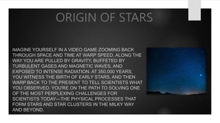 ORIGIN OF STARS
IMAGINE YOURSELF IN A VIDEO GAME ZOOMING BACK
THROUGH SPACE AND TIME AT WARP SPEED. ALONG THE
WAY YOU ARE PULLED BY GRAVITY, BUFFETED BY
TURBULENT GASES AND MAGNETIC WAVES, AND
EXPOSED TO INTENSE RADIATION. AT 350,000 YEARS,
YOU WITNESS THE BIRTH OF EARLY STARS, AND THEN
WARP BACK TO THE PRESENT TO TELL SCIENTISTS WHAT
YOU OBSERVED. YOU'RE ON THE PATH TO SOLVING ONE
OF THE MOST PERPLEXING CHALLENGES FOR
SCIENTISTS TODAY—THE PHYSICAL PROCESSES THAT
FORM STARS AND STAR CLUSTERS IN THE MILKY WAY
AND BEYOND.
 