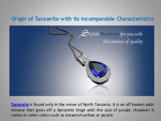Origin of Tanzanite with its incomparable Characteristics
Tanzanite is found only in the mines of North Tanzania. It is an off beaten path
mineral that gives off a dynamite tinge with the cast of purple. However it
comes in other colors such as brownish yellow or purple.
 