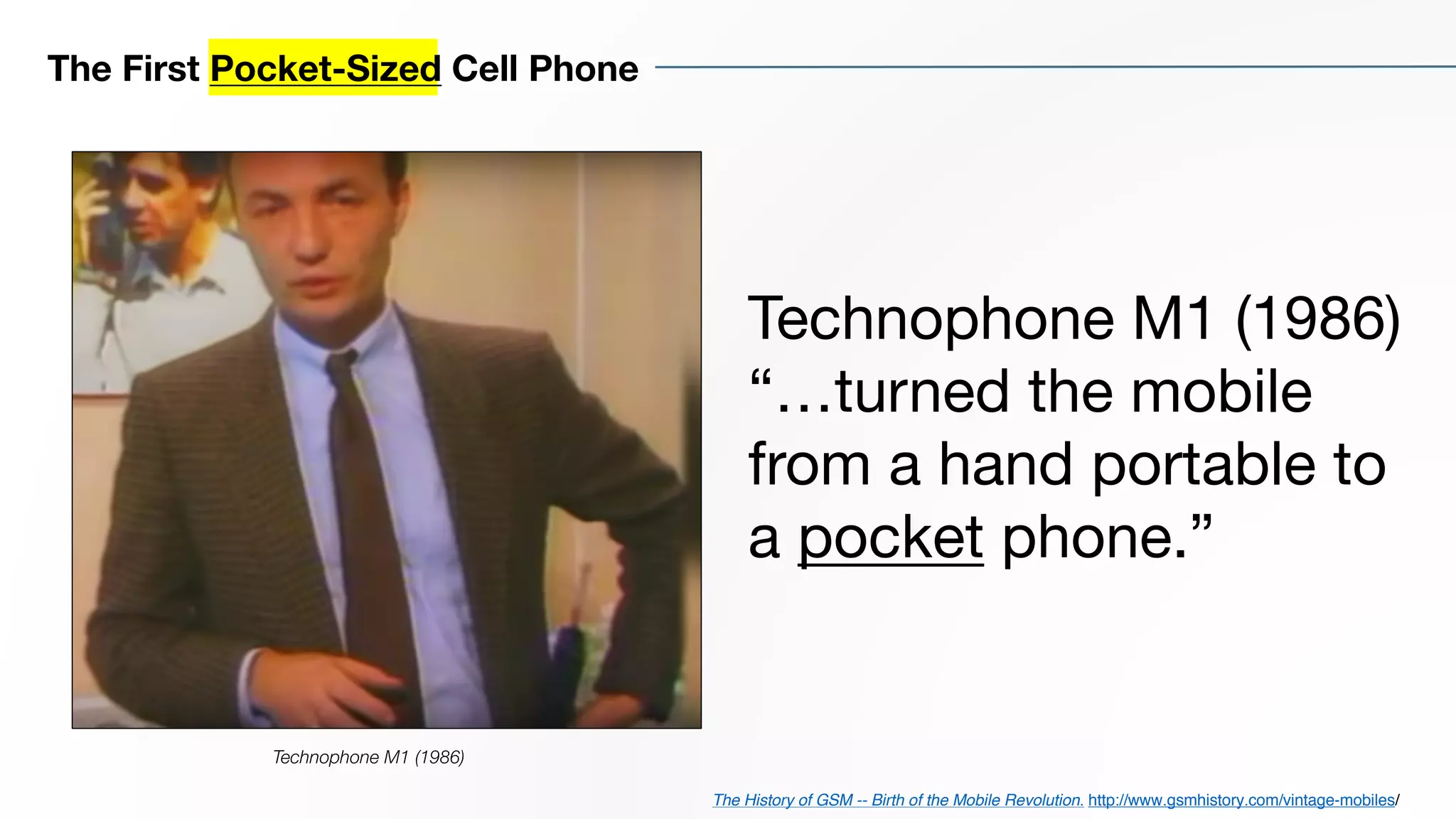 Technophone M1 (1986)
“…turned the mobile
from a hand portable to
a pocket phone.”
The First Pocket-Sized Cell Phone
The History of GSM -- Birth of the Mobile Revolution. http://www.gsmhistory.com/vintage-mobiles/
Technophone M1 (1986)
 
