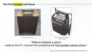 The First Portable Cell Phone
E. F. Johnson MT-9100
“Millicom adapted a phone
made by the E.F. Johnson firm producing the first portable cellular phone.”
Agar, Jon. Constant Touch: Global History of the Mobile Phone. Totem Books. 2004.
The 2nd generation, MT-9300 –
“The Lunch Box”
 