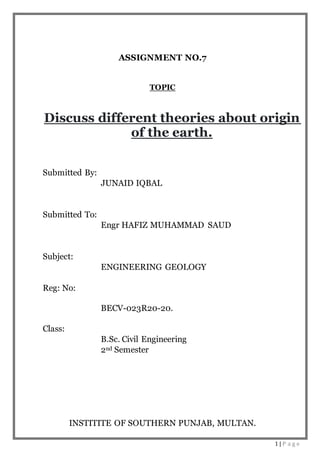 1 | P a g e
ASSIGNMENT NO.7
TOPIC
Discuss different theories about origin
of the earth.
Submitted By:
JUNAID IQBAL
Submitted To:
Engr HAFIZ MUHAMMAD SAUD
Subject:
ENGINEERING GEOLOGY
Reg: No:
BECV-023R20-20.
Class:
B.Sc. Civil Engineering
2nd Semester
INSTITITE OF SOUTHERN PUNJAB, MULTAN.
 