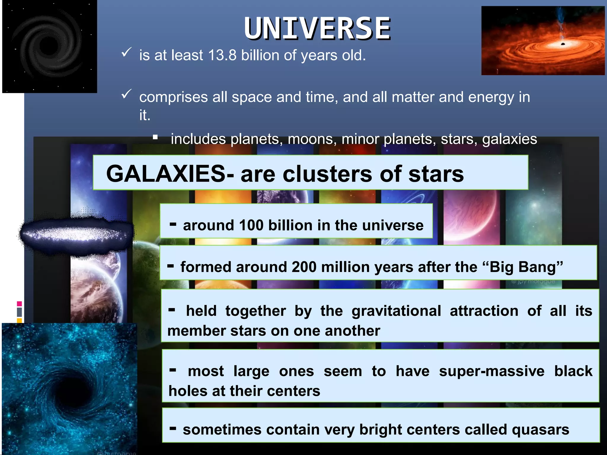 UNIVERSEUNIVERSE
 comprises all space and time, and all matter and energy in
it.
 is at least 13.8 billion of years old.
 includes planets, moons, minor planets, stars, galaxies
What are GALAXIES?GALAXIES- are clusters of stars
- around 100 billion in the universe
- formed around 200 million years after the “Big Bang”
- held together by the gravitational attraction of all its
member stars on one another
- most large ones seem to have super-massive black
holes at their centers
- sometimes contain very bright centers called quasars
 