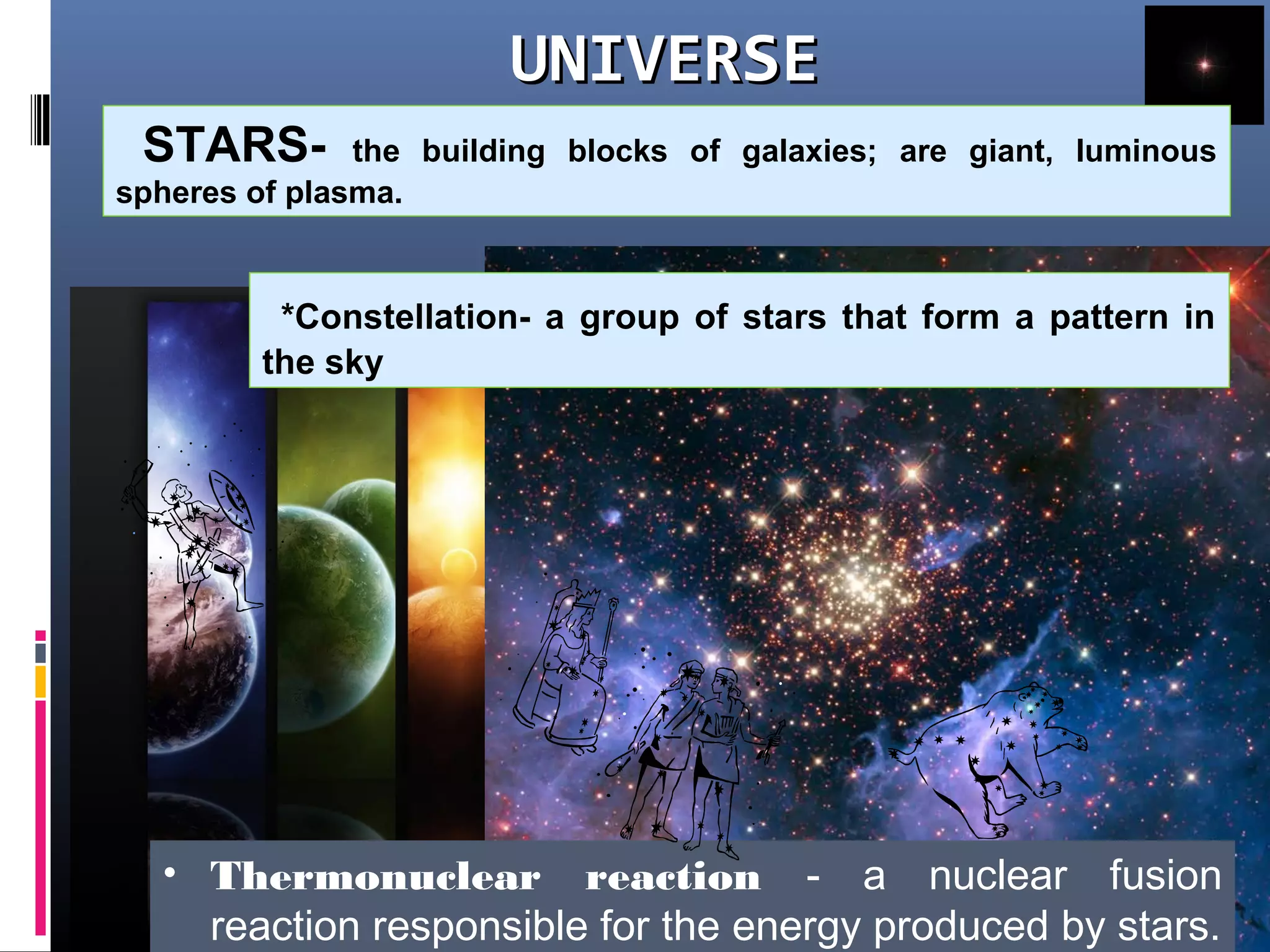 UNIVERSEUNIVERSE
What are STARS?STARS- the building blocks of galaxies; are giant, luminous
spheres of plasma.
• Thermonuclear reaction - a nuclear fusion
reaction responsible for the energy produced by stars.
*Constellation- a group of stars that form a pattern in
the sky
 