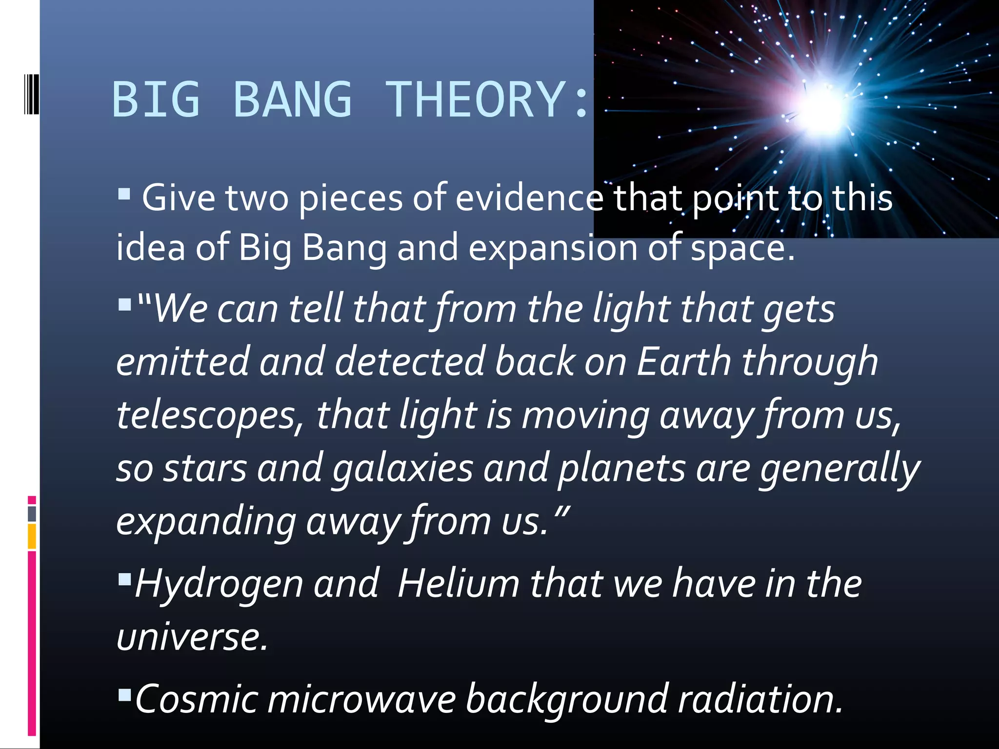 BIG BANG THEORY:
 Give two pieces of evidence that point to this 
idea of Big Bang and expansion of space.
“We can tell that from the light that gets
emitted and detected back on Earth through
telescopes, that light is moving away from us,
so stars and galaxies and planets are generally
expanding away from us.”
Hydrogen and Helium that we have in the
universe.
Cosmic microwave background radiation.
 