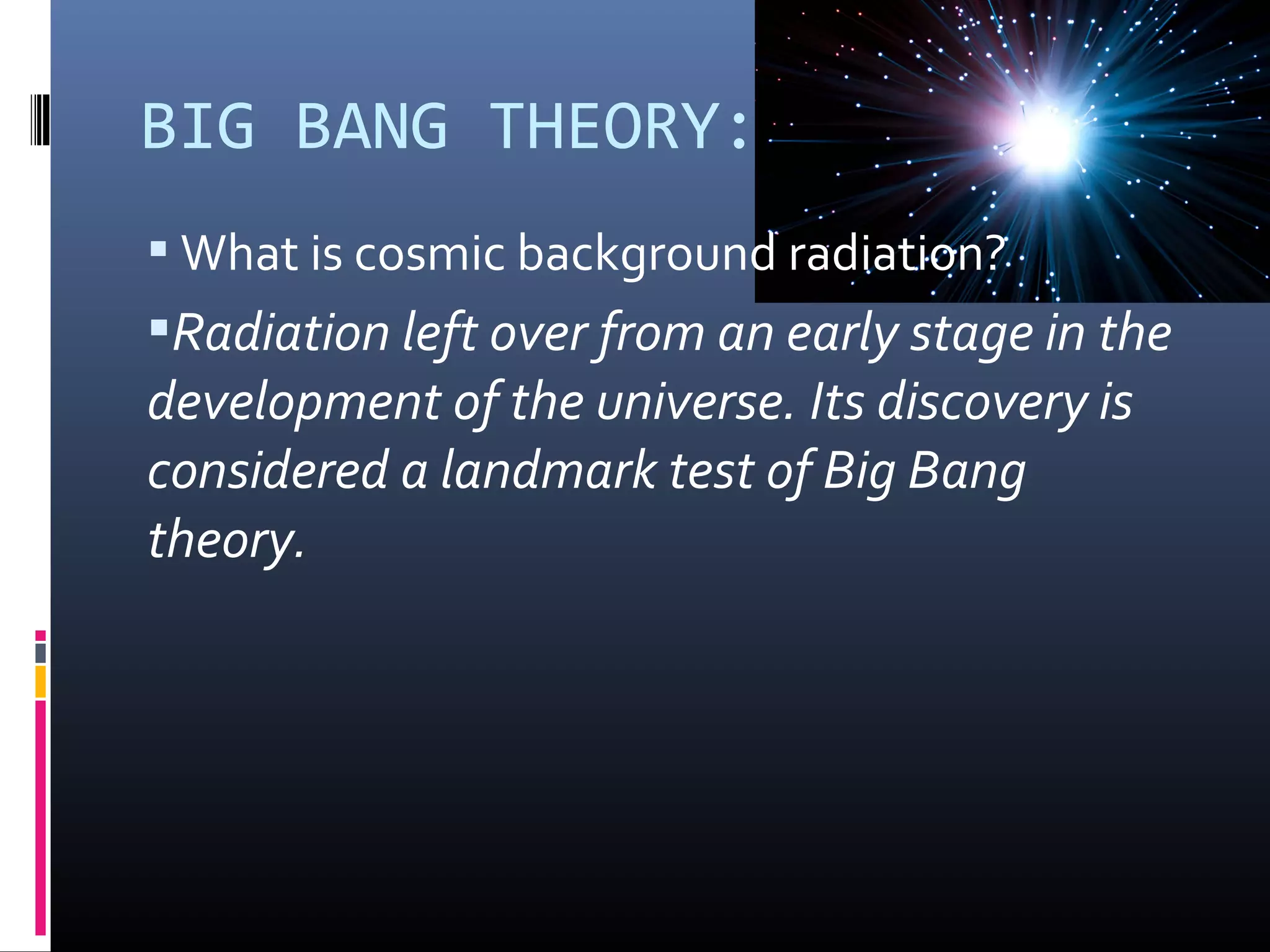 BIG BANG THEORY:
 What is cosmic background radiation?
Radiation left over from an early stage in the
development of the universe. Its discovery is
considered a landmark test of Big Bang
theory.
 